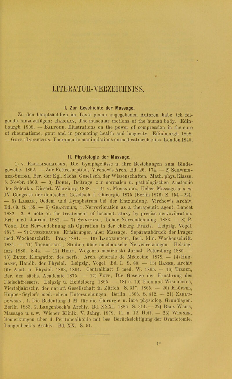 LITERATUR-YEßZEIOHNISS. I. Zur Geschichte der Massage. Zu den hauptsächlicli im Texte genau angegebenen Autoren habe ich fol- gende hinzuzufügen: Baeclay, The muscular motions of the human body. Edin- bourgh 1808. — Balfouk, Blustrations on the powor of compression in the eure of rheumatisme, gout and in promoting health and longevity. Edinbourgh 1808. — Govet Indebeton, Therapeutic manipulations on medical mechanics. London 1840. II. Physiologie der Massage. 1) V. Kecklinghausen , Die Lymphgefässe u. ihre Beziehungen zum Binde- gewebe. 1862. —Zur Fettresorption, Virchow’s Arch. Bd. 26. 174. — 2) Schweig- gee-Seidel, Ber. der Kgl. Sachs. Gesellsch. der Wissenschaften. Math. phys. Klasse. 5. Novbr. 1869. — 3) Böhm, Beiträge zur normalen u. pathologischen Anatomie der Gelenke. Dissert. Würzburg 1868. — 4) v. Mosengeil, Ueber Massage u. s. w. IV. Congress der deutschen Gesellsch. f. Chirurgie 1875 (Berlin 1876) S. 154—221. — 5) Lassae, Oedem und Lymphstrom bei der Entzündung. Yirchow’s Archiv. Bd. 69. S. 158. — 6) Geanville, 1. Nervovibration as a therapeutic agent. Lancet 1882. 2. A note on the treatement of locomot. ataxy by precise nervovibration. Brit. med. Journal 1882. — 7) Stintzing, Ueber Nervendehnung. 1883. — 8) P. Vogt, Die Nervendehnung als Operation in der Chirurg. Praxis. Leipzig, Vogel. 1877. — 9) Gussenbaxjee, Erfahrungen über Massage. Separatabdruck der Prager med. Wochenschrift. Prag 1881. — 10) Langenbuch, Berl. klin. Wocheuschrift. 1881. — 11) Tigeestedt, Studien über mechanische Nervenreizungen. Ilelsiug- fors 1880. S 44. — 12) Hehn, Wogenro medizinski Jurual. Petersburg 1880. — 13) Blum, Elongation des nerfs. Arch. gdnerale de Mödecine. 1878. — 14)Hee- MANN, Handb. der Physiol. Leipzig, Vogel. Bd. I. S. 80. — 15) Banke, Archiv für Anat. u. Physiol. 1863, 1864. Centralblatt f. med. W. 1865. — 16) Tiegel, Ber. der sächs. Academie 1875. — 17) Von, Die Gesetze der Ernährung des Fleischfressers. Leipzig u. Heidelberg. 1865. — 18) u. 19) Fick und Wislicenus, Vierteljahrschr. der naturf. Gesellschaft in Zürich. S. 317. 1865. — 20) Klübfel, Hoppe - Seyler’s med.-ehern. Untersuchungen. Berlin. 1808. S. 412. — 21) Zablu- DOWSKY, 1. Die Bedeutung d. M. für die Chirurgie u. ihre physiolog. Grundlagen. Berlin 1883. 2. Langenbeck’s Archiv. Bd. XXXI. 1885 S. 314. — 22) Bela Weiss, Massage u. s. w. Wiener Klinik. V. Jahrg. 1879. 11. u. 12. Heft. — 23) Weqnee, Bemerkungen über d. Peritonealhöhle mit bes. Berücksichtigung der Ovariotomie. Langenbeck’s Archiv. Bd. XX, S. 51.