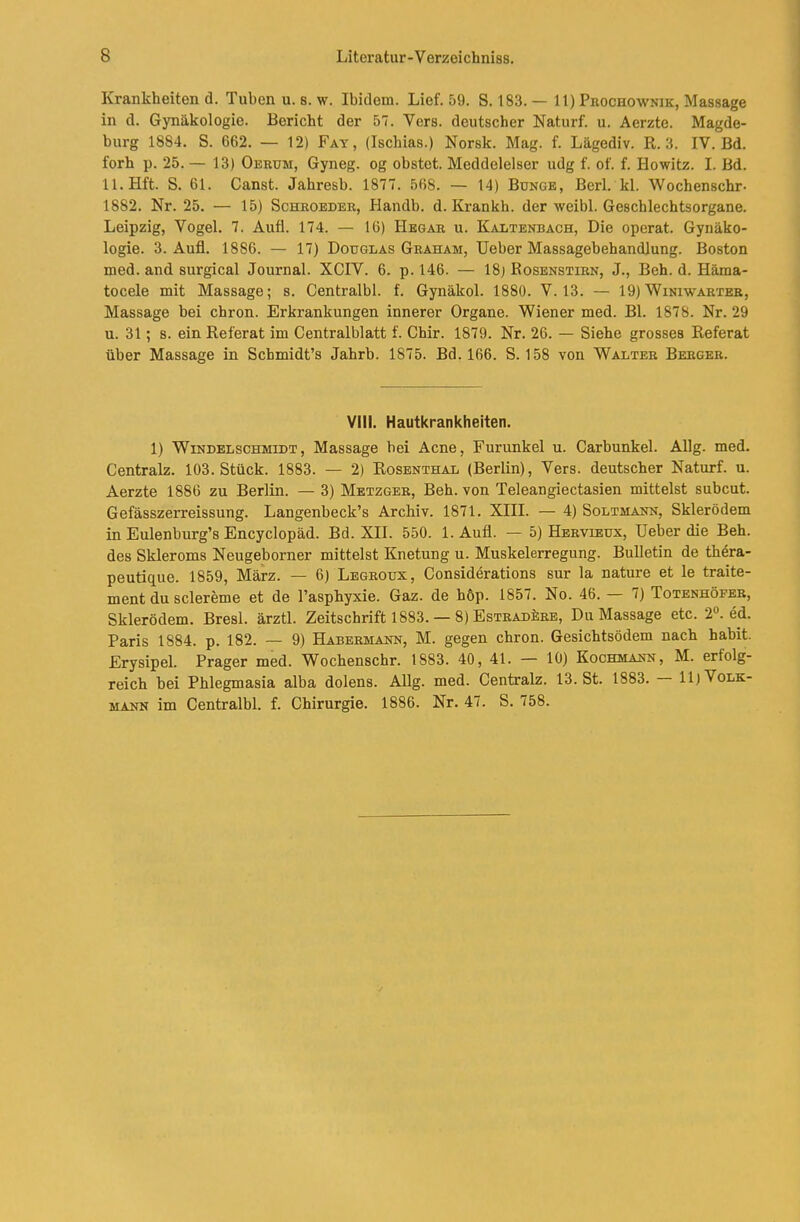 Krankheiten d. Tuben u. s. w. Ibidem. Lief. 59. S. 183. — 11) Prochownik, Massage in d. Gynäkologie. Bericht der 57. Vers, deutscher Naturf. u. Aerzte. Magde- burg 1884. S. 662. — 12) Fay, (Ischias.) Norsk. Mag. f. Lägediv. R. 3. IV. Bd. forh p. 25. — 13) Oerum, Gyneg. og obstet. Meddelelser udg f. of. f. Howitz. I. Bd. ll.Hft. S. 61. Canst. Jahresb. 1877. 568. — 14) Bunge, Berl. kl. Wochenschr- 1882. Nr. 25. — 15) Schroeder, Handb. d. Krankh. der weibl. Geschlechtsorgane. Leipzig, Vogel. 7. Aufl. 174. — 16) Hegar u. Kaltenbach, Die operat. Gynäko- logie. 3. Aufl. 1886. — 17) Douglas Graham, lieber Massagebehandlung. Boston med. and surgical Journal. XCIV. 6. p. 146. — 18) Eosenstirn, J., Beb. d. Häma- tocele mit Massage; s. Centralbl. f. Gynäkol. 1880. V. 13. — 19)Winiwarter, Massage bei chron. Erkrankungen innerer Organe. Wiener med. Bl. 1878. Nr. 29 u. 31; s. ein Referat im Centralblatt f. Chir. 1879. Nr. 26. — Siebe grosses Referat über Massage in Schmidt’s Jahrb. 1875. Bd, 166. S. 158 von Walter Berger. Vill. Hautkrankheiten. 1) Windelschmidt, Massage hei Acne, Furunkel u. Carbunkel. Allg. med. Centralz. 103. Stück. 1883. — 2) Rosenthal (Berlin), Vers, deutscher Naturf. u. Aerzte 1886 zu Berlin. — 3) Metzger, Beb. von Teleangiectasien mittelst subcut. Gefässzerreissung. Langenbeck’s Archiv. 1871. XIII. — 4) Soltmann, Skierödem in Eulenburg’s Encyclopäd. Bd. XII. 550. 1. Aufl. — 5) Hervieux, lieber die Beb. des Skleroms Neugeborner mittelst Knetung u. Muskelerregung. Bulletin de thera- peutique. 1859, März. — 6) Legeoux, Considerations sur la nature et le traite- ment du sclereme et de l’aspbyxie. Gaz. de höp. 1857. No. 46. 7) Totenhöfer, Skierödem. Bresl. ärztl. Zeitschrift 1883. — 8) EsTRADkRE, Du Massage etc. 2«. ed. Paris 1884. p. 182. — 9) Habermann, M. gegen chron. Gesicbtsödem nach habit. Erysipel. Prager med. Wochenschr. 1883. 40, 41. — 10) Kochmann, M. erfolg- reich bei Phlegmasia alba dolens. Allg. med. Centralz. 13. St. 1883. 11) Volk- mann im Centralbl. f. Chirurgie. 1886. Nr. 47. S. 758.