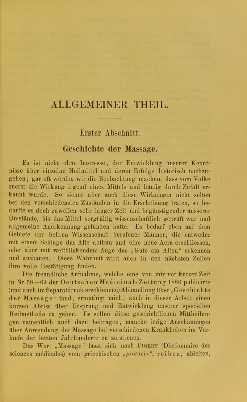 ALLGEMEINER THEIL. Erster Abschnitt. Geschichte der Massage. Es ist nicht ohne Interesse, der Entwicklung unserer Kennt- nisse über einzelne Heilmittel und deren Erfolge historisch nachzu- gehen; gar oft werden wir die Beobachtung machen, dass vom Volke zuerst die Wirkung irgend eines Mittels und häufig durch Zufall er- kannt wurde. So sicher aber auch diese Wirkungen nicht selten bei den verschiedensten Zuständen in die Erscheinung traten, so be- durfte es doch zuweilen sehr langer Zeit und begünstigender äusserer Umstände, bis das Mittel sorgfältig wissenschaftlich geprüft war und allgemeine Anerkennung gefunden hatte. Es bedarf eben auf dem Gebiete der hehren Wissenschaft berufener Männer, die entweder mit einem Schlage das Alte abthun und eine neue Aera erschliessen, oder aber mit weitblickendem Auge das „ Gute am Alten “ erkennen und ausbauen. Diese Wahrheit wird auch in den nächsten Zeilen ihre volle Bestätigung finden. Die freundliche Aufnahme, welche eine von mir vor kurzer Zeit in Nr.58—62 der Deutsch en Medicinal-Zeitung 1886 publicirte (und auch im Separatdruck erschienene) Abhandlung über „Geschichte der Massage“ fand, ermuthigt mich, auch in dieser Arbeit einen kurzen Abriss über Ursprung und Entwicklung unserer speciellen Heilmethode zu geben. Es sollen diese geschichtlichen Mittheilun- gen namentlich auch dazu beitragen, manche irrige Anschauungen über Anwendung der Massage bei verschiedenen Krankheiten im Ver- laufe der letzten Jahrhunderte zu zerstreuen. Das Wort „Massage“ lässt sich nach Pioeey (Dictionnaire des Sciences mödicales) vom griechischen „/naooelv“, reiben, ableiten.