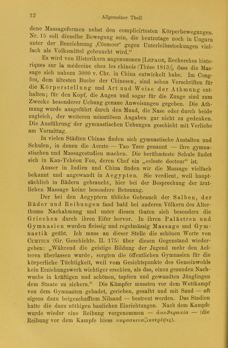 dene Massageformen nebst den complicirtesten Körperbewegungen. Nr. 15 soll dieselbe Bewegung sein, die heutzutage noch in Ungarn unter der Bezeichnung ,Cösmoer‘ gegen Unterleibsstockungen viel- fach als Volksmittel gebraucht wird.“ Es wird von Historikern angenommen [Lepage, Eecherches histo- riques sur la medecine chez les chinois (Thbse 1813j], dass die Mas- sage sich nahezu 3000 v. Chr. in China entwickelt habe. Im Cong- fou, dem ältesten Buche der Chinesen, sind schon Vorschriften fUr die Körpersteilung und Art und Weise der Athmung ent- halten; für den Kopf, die Augen und sogar für die Zunge sind zum Zwecke besonderer Uebung genaue Anweisungen gegeben. Die Ath- mung wurde ausgeführt durch den Mund, die Nase oder durch beide zugleich, der weiteren minutiösen Angaben gar nicht zu gedenken. Die Ausführung der gymnastischen Uebungen geschieht mit Vorliebe am Vormittag. In vielen Städten Chinas finden sich gymnastische Anstalten und Schulen, in denen die Aerzte — Tao Tsee genannt — ihre gymna- stischen und Massagestudien machen. Die berühmteste Schule findet sich in Kan-Tcheou Fou, deren Chef ein „celeste docteur“ ist. Ausser in Indien und China finden wir die Massage vielfach bekannt und angewandt in Aegypten. Sie verdient, weil haupt- sächlich in Bädern gebraucht, hier bei der Besprechung der ärzt- lichen Massage keine besondere Betonung. Der bei den Aegyptern übliche Gebrauch der Salben, der Bäder und Reibungen fand bald bei anderen Völkern des Alter- thums Nachahmung und unter diesen thaten sieb besonders die Griechen durch ihren Eifer hervor. In ihren Palästren und Gymnasien wurden fleissig und regelmässig Massage und Gym- nastik geübt. Ich muss an dieser Stelle die schönen Worte von CuRTius (Gr. Geschichte. II. 175) über diesen Gegenstand wieder- geben: „Während die geistige Bildung der Jugend mehr den Ael- teren überlassen wurde, sorgten die öffentlichen Gymnasien für die körperliche Tüchtigkeit, weil vom Gesichtspunkte des Gemeinwohls kein Erziehungswerk wichtiger erschien, als das, einen gesunden Nach- wuchs in kräftigen und schönen, tapfern und gewandten Jünglingen dem Staate zu sichern.“ Die Kämpfer mussten vor dem Wettkampf von dem Gymnasten gebadet, gerieben, gesalbt und mit Sand — oft eigens dazu beigeschafftem Nilsand — bestreut werden. Das Stadion hatte die dazu nöthigen baulichen Einrichtungen. Nach dem Kampfe wurde wieder eine Reibung vorgenommen — anoi^EQa7tia — (die Reibung vor dem Kampfe hiess 7caQaoy.evati/.orQL\pLg).