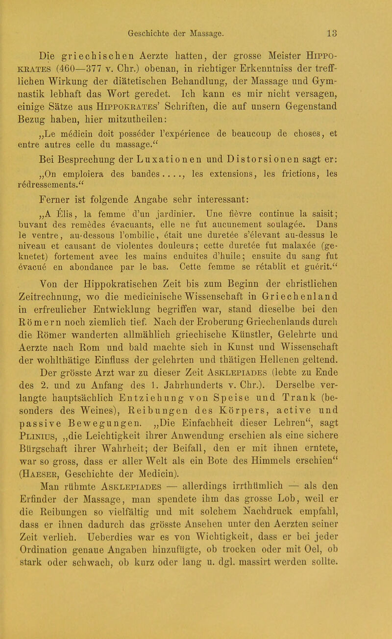 Die griechischen Aerzte hatten, der grosse Meister Hippo- KRATES (460—377 V. Chr.) obenan, in richtiger Erkenntniss der treff- lichen Wirkung der diätetischen Behandlung, der Massage und Gym- nastik lebhaft das Wort geredet. Ich kann es mir nicht versagen, einige Sätze aus Hippokrates’ Schriften, die auf unsern Gegenstand Bezug haben, hier mitzutheilen: „Le mödicin doit poss6der l’experience de beaucoup de choses, et entre autres celle du massage.^' Bei Besprechung der Luxationen und Distorsionen sagt er: „On emploiera des bandes...., les extensions, les frictions, les rödressements.“ Ferner ist folgende Angabe sehr interessant: „A l^lis, la femme d’un jardinier. Une fievre continue la saisit; buvant des remedes dvacuants, eile ne fut aucunement soulagee. Dans le ventre, au-dessous rombilic, 6tait une duretee s’dlevant au-dessus le niveau et causant de violentes douleurs; cette duretee fut malaxee (ge- knetet) fortement avec les mains enduites d’buile^ ensuite du sang fut evacue en abondance par le bas. Cette femme se r6tablit et guerit.‘‘ Von der Hippokratischen Zeit bis zum Beginn der christlichen Zeitrechnung, wo die medicinische Wissenschaft in Griechenland in erfreulicher Entwicklung begriffen war, stand dieselbe bei den Römern noch ziemlich tief. Nach der Eroberung Griechenlands durch die Römer wunderten allmählich griechische Künstler, Gelehrte und Aerzte nach Rom und bald machte sich in Kunst und Wissenschaft der wohlthätige Einfluss der gelehrten und thätigen Hellenen geltend. Der grösste Arzt war zu dieser Zeit Asklepiades (lebte zu Ende des 2, und zu Anfang des 1. Jahrhunderts v. Chr.). Derselbe ver- langte hauptsächlich Entziehung von Speise und Trank (be- sonders des Weines), Reibungen des Körpers, active und passive Bewegungen. „Die Einfachheit dieser Lehren“, sagt Plinius, „die Leichtigkeit ihrer Anwendung erschien als eine sichere Bürgschaft ihrer Wahrheit; der Beifall, den er mit ihnen erntete, war so gross, dass er aller Welt als ein Bote des Himmels erschien“ (Haeser, Geschichte der Medicin). Man rühmte Asklepiades — allerdings irrthümlich — als den Erfinder der Massage, man spendete ihm das grosse Lob, weil er die Reibungen so vielfältig und mit solchem Nachdruck empfahl, dass er ihnen dadurch das grösste Ansehen unter den Aerzten seiner Zeit verlieh. Ueberdies war es von Wichtigkeit, dass er bei jeder Ordination genaue Angaben hinzufügte, ob trocken oder mit Oel, ob stark oder schwach, ob kurz oder lang u. dgl. massirt werden sollte.