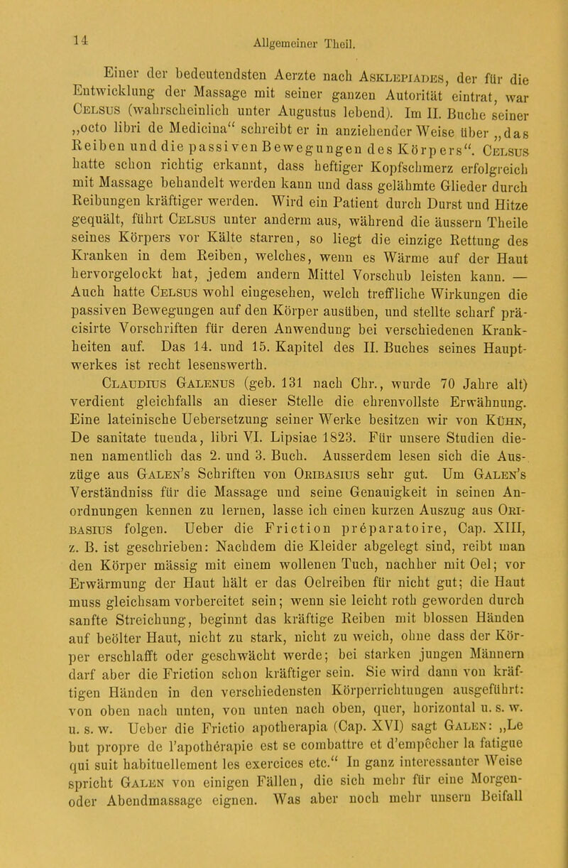 Einer der bedeutendsten Aerzte nach Asklkpiades, der für die Entwicklung der Massage mit seiner ganzen Autorität eintrat, war Celsus (wahrscheinlich unter Augustus lebend). Im II. Buche seiner ,,octo libri de Medicina“ schreibt er in anziehender Weise Uber „das Reiben und die passiven Bewegungen des Körpers“. Celsus hatte schon richtig erkannt, dass heftiger Kopfschmerz erfolgreich mit Massage behandelt werden kann und dass gelähmte Glieder durch Reibungen kräftiger werden. Wird ein Patient durch Durst und Hitze gequält, führt Celsus unter anderm aus, während die äussern Theile seines Körpers vor Kälte starren, so liegt die einzige Rettung des Kranken in dem Reiben, welches, wenn es Wärme auf der Haut hervorgelockt hat, jedem andern Mittel Vorschub leisten kann. — Auch hatte Celsus wohl eiugesehen, welch treffliche Wirkungen die passiven Bewegungen auf den Körper ausüben, und stellte scharf prä- cisirte Vorschriften für deren Anwendung bei verschiedenen Krank- heiten auf. Das 14. und 15. Kapitel des II. Buches seines Haupt- werkes ist recht lesenswerth. Claudius Galenus (geb. 131 nach Chr., wurde 70 Jahre alt) verdient gleichfalls an dieser Stelle die ehrenvollste Erwähnung. Eine lateinische Uebersetzung seiner Werke besitzen wir von Kühn, De sanitate tuenda, libri VI. Lipsiae 1823. Für unsere Studien die- nen namentlich das 2. und 3. Buch. Ausserdem lesen sich die Aus- züge aus Galen’s Schriften von Oeibasius sehr gut. Um Galen’s Verständniss für die Massage und seine Genauigkeit in seinen An- ordnungen kennen zu lernen, lasse ich einen kurzen Auszug aus Ori- BASius folgen. Ueber die Friction preparatoire, Cap. XIII, z. B. ist geschrieben: Nachdem die Kleider abgelegt sind, reibt man den Körper mässig mit einem wollenen Tuch, nachher mit Oel; vor Erwärmung der Haut hält er das Oelreiben für nicht gut; die Haut muss gleichsam vorbereitet sein; wenn sie leicht roth geworden durch sanfte Streichung, beginnt das kräftige Reiben mit blossen Händen auf beölter Haut, nicht zu stark, nicht zu weich, ohne dass der Kör- per erschlafft oder geschwächt werde; bei starken jungen Männern darf aber die Friction schon kräftiger sein. Sie wird dann von kräf- tigen Händen in den verschiedensten Körperrichtungen ausgeführt: von oben nach unten, von unten nach oben, quer, horizontal u. s. w. u. s. w. Ueber die Frictio apotherapia (Cap. XVI) sagt Galen: ,,Le but propre de l’apothörapie est se combattre et d’em])echer la fatigiie qui suit habituellement les exercices etc.“ In ganz interessanter Weise spricht Galen von einigen Fällen, die sich mehr für eine Morgen- oder Abendmassage eignen. Was aber noch mehr unsern Beifall