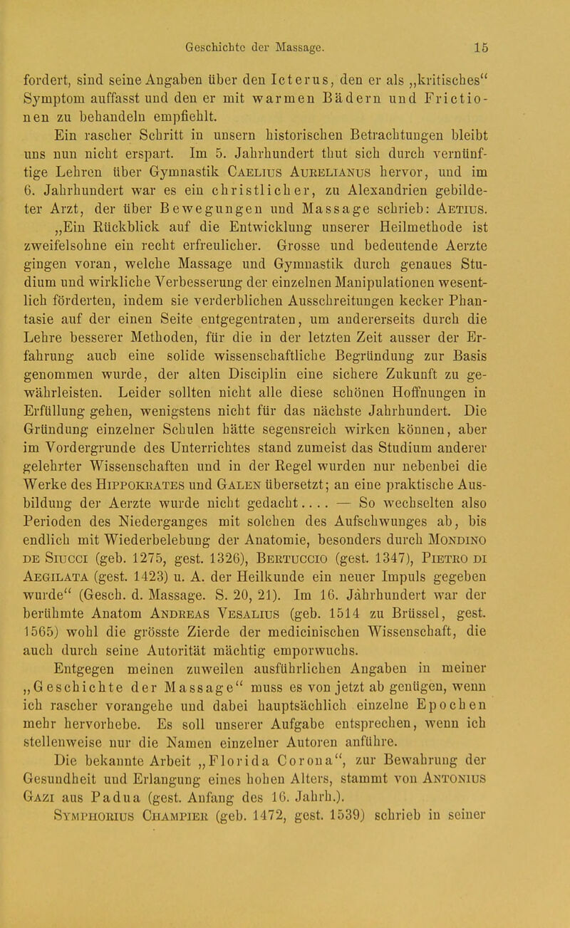 fordert, sind seine Angaben über den Icterus, den er als „kritisches“ Symptom auffasst und den er mit warmen Bädern und Frictio- nen zu behandeln empfiehlt. Ein rascher Schritt in unsern historischen Betrachtungen bleibt uns nun nicht erspart. Im 5. Jahrhundert thut sich durch vernünf- tige Lehren über Gymnastik Caelius Aueeltanus hervor, und im 6. Jahrhundert war es ein christlicher, zu Alexandrien gebilde- ter Arzt, der über Bewegungen und Massage schrieb: Aetius. „Ein Eückblick auf die Entwicklung unserer Heilmethode ist zweifelsohne ein recht erfreulicher. Grosse und bedeutende Aerzte gingen voran, welche Massage und Gymnastik durch genaues Stu- dium und wirkliche Verbesserung der einzelnen Manipulationen wesent- lich förderten, indem sie verderblichen Ausschreitungen kecker Phan- tasie auf der einen Seite entgegentraten, um andererseits durch die Lehre besserer Methoden, für die in der letzten Zeit ausser der Er- fahrung auch eine solide wissenschaftliche Begründung zur Basis genommen wurde, der alten Disciplin eine sichere Zukunft zu ge- währleisten. Leider sollten nicht alle diese schönen Hoffnungen in Erfüllung gehen, wenigstens nicht für das nächste Jahrhundert. Die Gründung einzelner Schulen hätte segensreich wirken können, aber im Vordergründe des Unterrichtes stand zumeist das Studium anderer gelehrter Wissenschaften und in der Regel wurden nur nebenbei die Werke des Hippokijates und Galen übersetzt; an eine praktische Aus- bildung der Aerzte wurde nicht gedacht.... — So wechselten also Perioden des Niederganges mit solchen des Aufschwunges ab, bis endlich mit Wiederbelebung der Anatomie, besonders durch Mondino DE Siucci (geb. 1275, gest. 1326), Bertuccio (gest. 1347), Pietro di Aegilata (gest. 1423) u. A. der Heilkunde ein neuer Impuls gegeben wurde“ (Gesch. d. Massage. S. 20, 21). Im 16. Jahrhundert war der berühmte Anatom Andreas Vesalius (geb. 1514 zu Brüssel, gest. 1565) wohl die grösste Zierde der medicinischen Wissenschaft, die auch durch seine Autorität mächtig emporwuchs. Entgegen meinen zuweilen ausführlichen Angaben in meiner „Geschichte der Massage“ muss es von jetzt ab genügen, wenn ich rascher vorangehe und dabei hauptsächlich einzelne Epochen mehr hervorhebe. Es soll unserer Aufgabe entsprechen, wenn ich stellenweise nur die Namen einzelner Autoren anführe. Die bekannte Arbeit „Florida Corona“, zur Bewahrung der Gesundheit und Erlangung eines hohen Alters, stammt von Antonius Gazi aus Padua (gest. Anfang des 16. Jahrh.). Symphorius Champier (geb. 1472, gest. 1539) schrieb in seiner