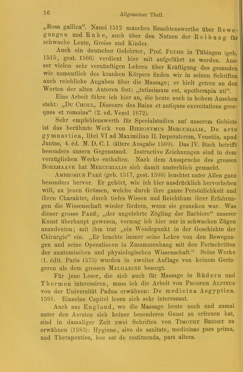 „Rosa gallica“. Nanci 1512 manches Beachtenswerthe über Bewe- gungen und Ruhe, auch über den Nutzen der Reibung für schwache Leute, Greise und Kinder. Auch ein deutscher Gelehrter, Prof. Fuchs in Tübingen (geh. 1515, gest. 1566) verdient hier mit aufgeführt zu werden. Aus- ser vielen sehr vernünftigen Lehren über Kräftigung des gesunden wie namentlich des kranken Körpers finden wir in seinen Schriften auch reichliche Angaben über die Massage; er hielt getreu an den Worten der alten Autoren fest: „tutissimum est, apotherapia uti“. Eine Arbeit führe ich hier an, die heute noch in hohem Ansehen steht: ,,Du Choul, Discours des Bains et antiques exercitations grec- ques et romains“ (2, ed. Vezel 1672). Sehr empfehlenswerth für Specialstudien auf unserem Gebiete ist das berühmte Werk von Hieronymus Mercurialis, De arte gymnastica, libri VI ad Maximilian II. Imperatorem, Venetiis, apud Juntas, 4. ed. M. D. C. I. (ältere Ausgabe 1569). Das IV. Buch betrifft besonders unsern Gegenstand. Instructive Zeichnungen sind in dem vorzüglichen Werke enthalten. Nach dem Ausspruche des grossen Boerhaave hat Mercurialis sich damit unsterblich gemacht. Ambrosius Pake (geb. 1517, gest. 1590) leuchtet unter Allen ganz besonders hervor. Er gehört, wie ich hier ausdrücklich hervorheben will, zu jenen Grössen, welche durch ihre ganze Persönlichkeit und ihren Charakter, durch tiefes Wissen und Reichthum ihrer Erfahrun- gen die Wissenschaft wieder fördern, wenn sie gesunken war. Was dieser grosse Pare, „der ungelehrte Zögling der Barbiere“ unserer Kunst überhaupt gewesen, vermag ich hier nur in schwachen Zügen anzudeuten; mit ihm trat „ein Wendepunkt in der Geschichte der Chirurgie“ ein. „Er brachte immer seine Lehre von den Bewegun- gen und seine Operationen in Zusammenhang mit den Fortschritten der anatomischen und physiologischen Wissenschaft.“ Seine Werke (1. edit. Paris 1575) wurden in zweiter Auflage von keinem Gerin- geren als dem grossen Malgaigne besorgt. Für jene Leser, die sich auch für Massage in Bädern und Thermen interessiren, muss ich die Arbeit von Prosper Alpinus von der Universität Padua erwähnen: De medicina Aegyptica. 1591. Einzelne Capitel lesen sich sehr interessant. Auch aus England, wo die Massage heute noch und zumal unter den Aerzten sich keiner besonderen Gunst zu erfreuen hat, sind in damaliger Zeit zwei Schriften von Timothy Bright zu erwähnen (1583): Hygiene, sive de sanitate, medicinae pars prima, und Therapeutica, hoc est de restituenda, pars altera.