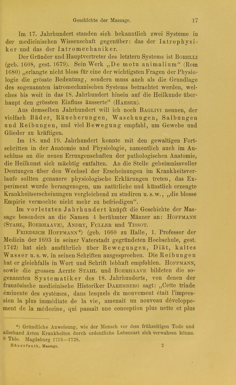 Im 17. Jahrhundert standen sich bekanntlich zwei Systeme in der medicinischen Wissenschaft gegenüber; das der latrophysi- ker lind das der latromechaniker. Der Gründer nnd Hanptvertreter des letztem Systems ist Boeelli (geb. 1608, gest. 1679). Sein Werk „De motn animalinm“ (Rom 1680) „erlangte nicht bloss für eine der wichtigsten Fragen der Physio- logie die grösste Bedeutung, sondern muss auch als die Grundlage des sogenannten iatromechanischen Systems betrachtet werden, wel- ches bis weit in das 18. Jahrhundert hinein auf die Heilkunde über- haupt den grössten Einfluss äusserte“ (Haesee). Aus demselben Jahrhundert will ich noch Baglivi nennen, der vielfach Bäder, Räucherungen, Waschungen, Salbungen und Reibungen, und viel Bewegung empfahl, um Gewebe und Glieder zu kräftigen. Im 18. und 19. Jahrhundert konnte mit den gewaltigen Fort- schritten in der Anatomie und Physiologie, namentlich auch im An- schluss an die neuen Errungenschaften der pathologischen Anatomie, die Heilkunst sich mächtig entfalten. An die Stelle geheimnissvoller Deutungen'über den Wechsel der Erscheinungen im Krankheitsver- laufe sollten genauere physiologische Erklärungen treten, das Ex- periment wurde herangezogen, um natürliche und künstlich erzeugte Krankheitserscheinungen vergleichend zu studiren u. s. w., „die blosse Empirie vermochte nicht mehr zu befriedigen“. Im vorletzten Jahrhundert knüpft die Geschichte der Mas- sage besonders an die Namen 4 berühmter Männer an: Hofemann (Stahl, Boeehaave), Andey, Fullee und Tissot. Feiedeich Hofpmann*) (geb. 1660 zu Halle, 1. Professor der Medicin der 1693 in seiner Vaterstadt gegründeten Hochschule, gest. 1742) hat sich ausführlich über Bewegungen, Diät, kaltes Wasser u. s. w. in seinen Schriften ausgesprochen. Die Reibungen hat er gleichfalls in Wort und Schrift lebhaft empfohlen. Hoffmann, sowie die grossen Aerzte Stahl und Boeehaave bildeten die so- genannten Systematiker des 18. Jahrhunderts, von denen der französische medicinische Historiker Daeembeeg sagt: „Cette triade Eminente des systemes, dans lesquels du mouvement etait l’impres- sion la plus immediate de la vie, amenait un nouveau developpe- ment de la medecine, qui passait une conception plus nette et plus *) Gründliche Anweisung, wie der Mensch vor dem frühzeitigen Tode und allerhand Arten Krankheiten durch ordentliche Lebensart sich verwahren könne. 9 Thle. Magdeburg 1715—1728. Httuerfantli, Massage. 2