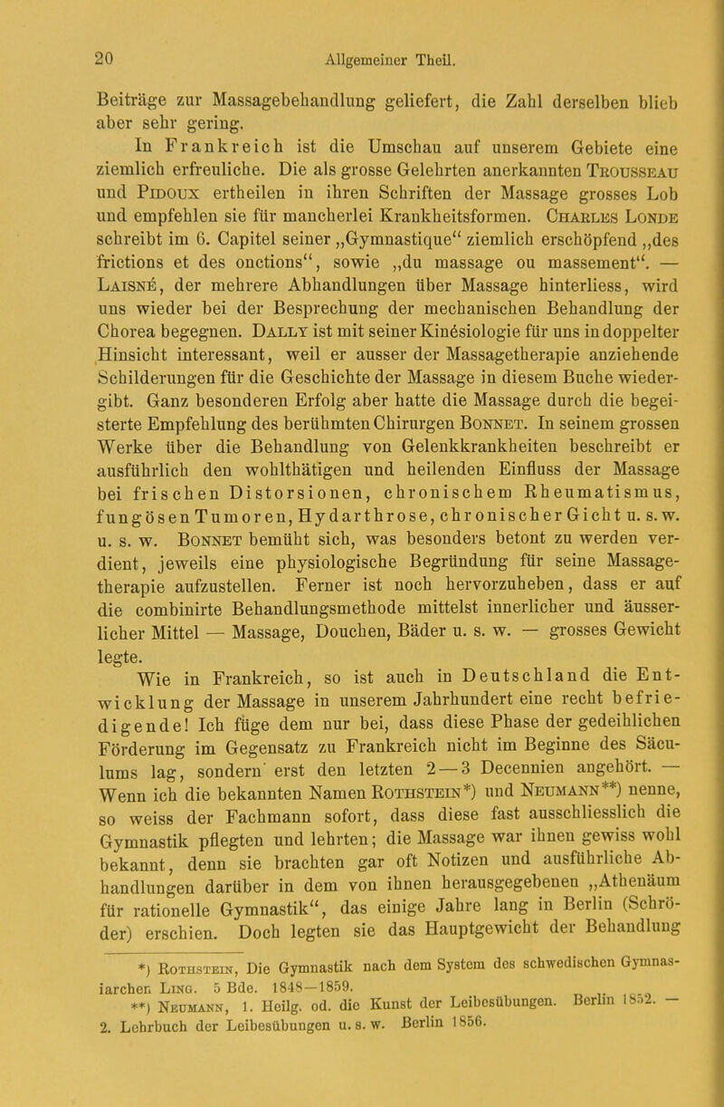 Beiträge zur Massagebeliandlung geliefert, die Zahl derselben blieb aber sehr gering. ln Frankreich ist die Umschau auf unserem Gebiete eine ziemlich erfreuliche. Die als grosse Gelehrten anerkannten Troüsseau und PiDOux ertheilen in ihren Schriften der Massage grosses Lob und empfehlen sie für mancherlei Krankheitsformen. Charles Londe schreibt im 6. Capitel seiner „Gymnastique“ ziemlich erschöpfend ,,des frictions et des onctions“, sowie „du massage ou massement“. — Laisne, der mehrere Abhandlungen über Massage hinterliess, wird uns wieder bei der Besprechung der mechanischen Behandlung der Chorea begegnen. Dallt ist mit seiner Kinösiologie für uns in doppelter Hinsicht interessant, weil er ausser der Massagetherapie anziehende Schilderungen für die Geschichte der Massage in diesem Buche wieder- gibt. Ganz besonderen Erfolg aber hatte die Massage durch die begei- sterte Empfehlung des berühmten Chirurgen Bonnet. In seinem grossen Werke über die Behandlung von Gelenkkrankheiten beschreibt er ausführlich den wohlthätigen und heilenden Einfluss der Massage bei fris eben Distorsionen, chronischem Kheumatism us, fungösenTumoren,Hydarthrose, chronischer Gicht u. s.w. u. s. w. Bonnet bemüht sich, was besonders betont zu werden ver- dient, jeweils eine physiologische Begründung für seine Massage- therapie aufzustellen. Ferner ist noch hervorzuheben, dass er auf die combinirte Behandlungsmethode mittelst innerlicher und äusser- licher Mittel — Massage, Douchen, Bäder u. s. w. — grosses Gewicht legte. Wie in Frankreich, so ist auch in Deutschland die Ent- wicklung der Massage in unserem Jahrhundert eine recht befrie- digende! Ich füge dem nur bei, dass diese Phase der gedeihlichen Förderung im Gegensatz zu Frankreich nicht im Beginne des Säeu- lums lag, sondern erst den letzten 2 — 3 Decennien angehöit. Wenn ich die bekannten Namen Rothstein*) und Neumann**) nenne, so weiss der Fachmann sofort, dass diese fast ausschliesslich die Gymnastik pflegten und lehrten; die Massage war ihnen gewiss wohl bekannt, denn sie brachten gar oft Notizen und ausführliche Ab- handlungen darüber in dem von ihnen herausgegebenen „Athenäum für rationelle Gymnastik“, das einige Jahre lang in Berlin (Schrö- der) erschien. Doch legten sie das Hauptgewicht dei Behandlung *) Rothstein, Die Gymnastik nach dem System des schwedischen Gymnas- iarchen Ling. 5 Bde. 1848—1859. Neümann, 1. Heilg. od. die Kunst der Leibesübungen. Berlin 18.^2. — 2. Lehrbuch der Leibesübungen u. s. w. Berlin 1856.
