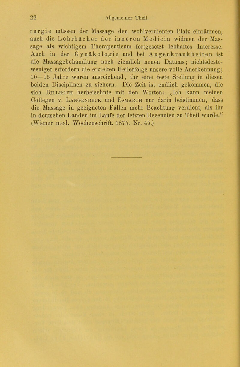 rurgie müssen der Massage den wohlverdienten Platz einräumen, auch die Lehrbücher der inneren Medicin widmen der Mas- sage als wichtigem Therapeuticum fortgesetzt lebhaftes Interesse. Auch in der Gynäkologie und bei Augenkrankheiten ist die Massagebehandlung noch ziemlich neuen Datums; nichtsdesto- weniger erfordern die erzielten Heilerfolge unsere volle Anerkennung; 10—15 Jahre waren ausreichend, ihr eine feste Stellung in diesen beiden Disciplinen zu sichern. Die Zeit ist endlich gekommen, die sich Billeoth herbeisehnte mit den Worten: „Ich kann meinen Collegen v. Langenbeck und Esmäech nur darin beistimmen, dass die Massage in geeigneten Fällen mehr Beachtung verdient, als ihr in deutschen Landen im Laufe der letzten Decennien zu Theil wurde.“ (Wiener med. Wochenschrift. 1875. Nr. 45.)