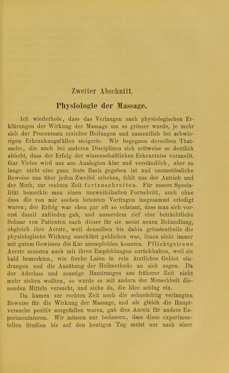 Zweiter Absclinitt Physiologie der Massage. Ich wiederhole, dass das Verlangen nach physiologischen Er- klärungen der Wirkung der Massage um so grösser wurde, je mehr sich der Procentsatz erzielter Heilungen und namentlich bei schwie- rigen Erkrankungsfällen steigerte. Wir begegnen derselben That- sache, die auch bei anderen Disciplinen sich zeitweise so deutlich abhebt, dass der Erfolg der wissenschaftlichen Erkenntniss voraneilt. Gar Vieles wird uns aus Analogien klar und verständlich, aber so lange nicht eine ganz feste Basis gegeben ist und unumstössliche Beweise uns über jeden Zweifel erheben, fehlt uns der Antrieb und der Muth, zur rechten Zeit fortzuschreiten. Für unsere Specia- lität bemerkte man einen unzweifelhaften Fortschritt, auch ohne dass die von mir soeben betonten Vorfragen insgesammt erledigt waren; der Erfolg war eben gar oft so eclatant, dass man sich vor- erst damit zufrieden gab, und ausserdem rief eine beträchtliche Schaar von Patienten nach dieser für sie meist neuen Behandlung, obgleich ihre Aerzte, weil denselben bis dahin grösstentheils die physiologische Wirkung unerklärt geblieben war, ihnen nicht immer mit gutem Gewissen die Kur anempfehlen konnten. Pflichtgetreue Aerzte mussten auch mit ihren Empfehlungen zurückhalten, weil sie bald bemerkten, wie freche Laien in rein ärztliches Gebiet eiu- drangen und die Ausübung der Heilmethode an sich zogen. Da der Aderlass und sonstige Hantirungen aus früherer Zeit nicht mehr ziehen wollten, so wurde es mit andern der Menschheit die- nenden Mitteln versucht, und siehe da, die Idee schlug ein. Da kamen zur rechten Zeit noch die sehnsüchtig verlangten Beweise für die Wirkung der Massage, und als gleich die Haupt- versuche positiv ausgefallen waren, gab dies Anreiz für andere Ex- perimentatoren. Wir müssen nur bedauern, dass diese experimen- tellen Studien bis auf den heutigen Tag meist nur nach einer