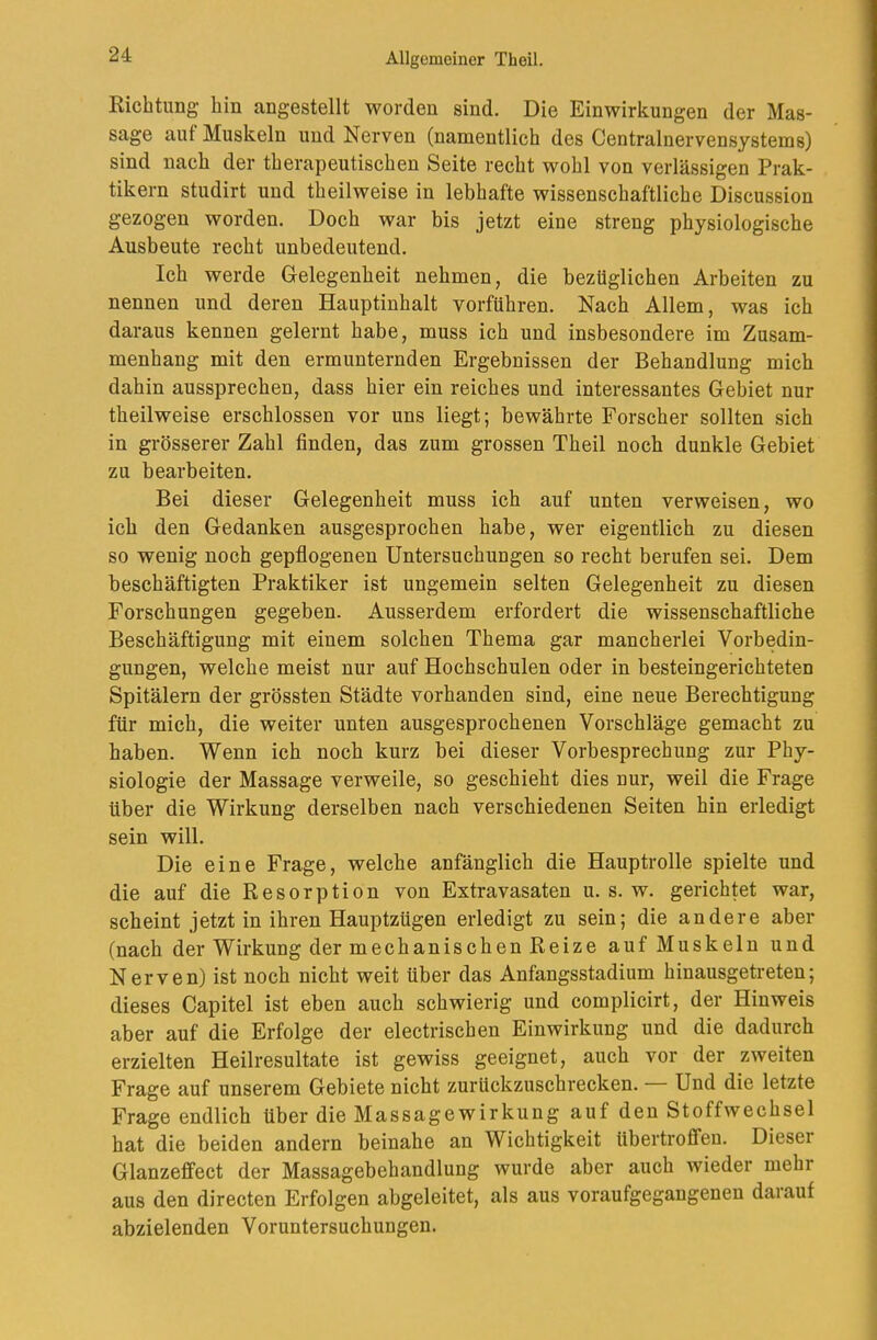 Eichtling hin angestellt worden sind. Die Einwirkungen der Mas- sage auf Muskeln und Nerven (namentlich des Centralnervensystems) sind nach der therapeutischen Seite recht wohl von verlässigen Prak- tikern studirt und theilweise in lebhafte wissenschaftliche Discussion gezogen worden. Doch war bis jetzt eine streng physiologische Ausbeute recht unbedeutend. Ich werde Gelegenheit nehmen, die bezüglichen Arbeiten zu nennen und deren Hauptinhalt vorführen. Nach Allem, was ich daraus kennen gelernt habe, muss ich und insbesondere im Zusam- menhang mit den ermunternden Ergebnissen der Behandlung mich dahin aussprechen, dass hier ein reiches und interessantes Gebiet nur theilweise erschlossen vor uns liegt; bewährte Forscher sollten sich in grösserer Zahl finden, das zum grossen Theil noch dunkle Gebiet zu bearbeiten. Bei dieser Gelegenheit muss ich auf unten verweisen, wo ich den Gedanken ausgesprochen habe, wer eigentlich zu diesen so wenig noch gepflogenen Untersuchungen so recht berufen sei. Dem beschäftigten Praktiker ist ungemein selten Gelegenheit zu diesen Forschungen gegeben. Ausserdem erfordert die wissenschaftliche Beschäftigung mit einem solchen Thema gar mancherlei Vorbedin- gungen, welche meist nur auf Hochschulen oder in besteingerichteten Spitälern der grössten Städte vorhanden sind, eine neue Berechtigung für mich, die weiter unten ausgesprochenen Vorschläge gemacht zu haben. Wenn ich noch kurz bei dieser Vorbesprechung zur Phy- siologie der Massage verweile, so geschieht dies nur, weil die Frage über die Wirkung derselben nach verschiedenen Seiten hin erledigt sein will. Die eine Frage, welche anfänglich die Hauptrolle spielte und die auf die Resorption von Extravasaten u. s. w. gerichtet war, scheint jetzt in ihren Hauptzügen erledigt zu sein; die andere aber (nach der Wirkung der mechanischen Reize auf Muskeln und Nerven) ist noch nicht weit über das Anfangsstadium hinausgetreten; dieses Capitel ist eben auch schwierig und complicirt, der Hinweis aber auf die Erfolge der electrischen Einwirkung und die dadurch erzielten Heilresultate ist gewiss geeignet, auch vor der zweiten Frage auf unserem Gebiete nicht zurückzuschrecken. Und die letzte Frage endlich über die Massagewirkung auf den Stoffwechsel hat die beiden andern beinahe an Wichtigkeit übertrofifeu. Dieser Glanzefifect der Massagebehandlung wurde aber auch wieder mehr aus den directen Erfolgen abgeleitet, als aus voraufgegaugenen darauf abzielenden Voruntersuchungen.
