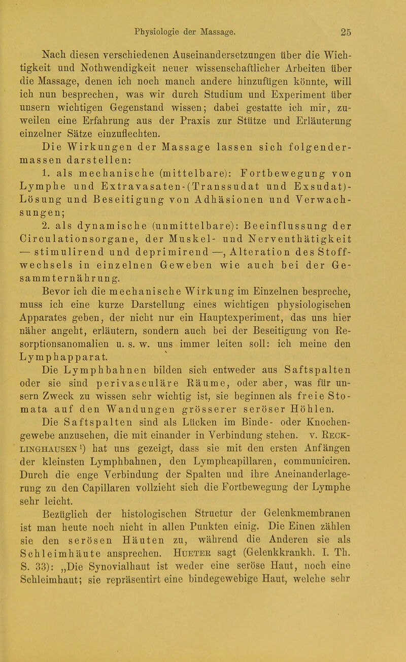 Nach diesen verschiedenen Auseinandersetzungen über die Wich- tigkeit und Nothvs^endigkeit neuer wissenschaftlicher Arbeiten über die Massage, denen ich noch manch andere hinzufügen könnte, will ich nun besprechen, was wir durch Studium und Experiment über unsern wichtigen Gegenstand wissen; dabei gestatte ich mir, zu- weilen eine Erfahrung aus der Praxis zur Stütze und Erläuterung einzelner Sätze einzuflechten. Die Wirkungen der Massage lassen sich folgender- massen darstellen: 1. als mechanische (mittelbare): Fortbewegung von Lymphe und Extravasaten-(Transsudat und Exsudat)- Lösung und Beseitigung von Adhäsionen und Verwach- sungen; 2. als dynamische (unmittelbare): Beeinflussung der Circulationsorgane, der Muskel- und Nerventhätigkeit — stimulirend und deprimirend—, Alteration des Stoff- wechsels in einzelnen Geweben wie auch bei der Ge- summter nähr ung. Bevor ich die mechanische Wirkung im Einzelnen bespreche, muss ich eine kurze Darstellung eines wichtigen physiologischen Apparates geben, der nicht nur ein Hauptexperiment, das uns hier näher angeht, erläutern, sondern auch bei der Beseitigung von Re- sorptionsanomalien u. s. w. uns immer leiten soll: ich meine den Lymphapparat. Die Lymphbahnen bilden sich entweder aus Saftspalten oder sie sind perivasculäre Räume, oder aber, was für un- sern Zweck zu wissen sehr wichtig ist, sie beginnen als freie Sto- mata auf den Wandungen grösserer seröser Höhlen. Die Saftspalten sind als Lücken im Binde- oder Knochen- gewebe anzusehen, die mit einander in Verbindung stehen, v. Reck- linghausen’) hat uns gezeigt, dass sie mit den ersten Anfängen der kleinsten Lymphbahnen, den Lymphcapillaren, communiciren. Durch die enge Verbindung der Spalten und ihre Aneinanderlage- rung zu den Capillaren vollzieht sich die Fortbewegung der Lymphe sehr leicht. Bezüglich der histologischen Structur der Gelenkmembranen ist man heute noch nicht in allen Punkten einig. Die Einen zählen sie den serösen Häuten zu, während die Anderen sie als Schleimhäute ansprechen. Huetee sagt (Gelenkkrankh. I. Th. S. 33): „Die Synovialhaut ist weder eine seröse Haut, noch eine Schleimhaut; sie repräsentirt eine bindegewebige Haut, welche sehr