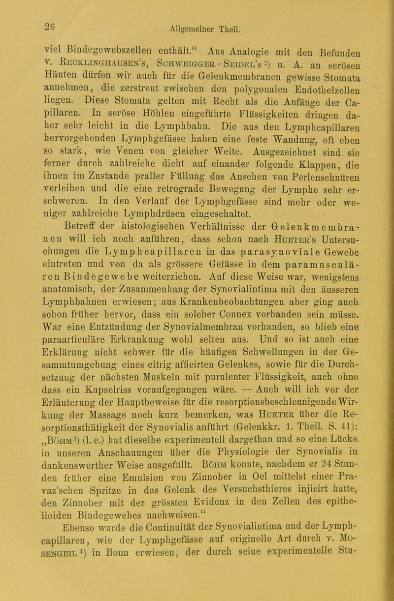 viel Bmdegewebszellen enthält.“ Aus Analogie mit den Befunden V. Recklinghausen’s, Schweigger - Seidel’s-) u. A. an serösen Häuten dürfen wir auch für die Gelenkmembranen gewisse Stomata annehmen, die zerstreut zwischen den polygonalen Endothelzellen liegen. Diese Stomata gelten mit Recht als die Anfänge der Ca- pillaren. In seröse Höhlen eingeftihrte Flüssigkeiten dringen da- her sehr leicht in die Lymphbabn. Die aus den Lymphcapillaren hervorgehenden Lymphgefässe haben eine feste Wandung, oft eben so stark, wie Venen von gleicher Weite. Ausgezeichnet sind sie ferner durch zahlreiche dicht auf einander folgende Klappen, die ihnen im Zustande praller Füllung das Ansehen von Perlenschnüren verleihen und die eine retrograde Bewegung der Lymphe sehr er- schweren. In den Verlauf der Lymphgefässe sind mehr oder we- niger zahlreiche Lymphdrüsen eingeschaltet. Betreff der histologischen Verhältnisse der Gelenkmembra- nen will ich noch anführen, dass schon nach Hueter’s Untersu- chungen die Lymphcapillaren in das parasynoviale Gewebe eintreten und von da als grössere Gefässe in dem paramusculä- ren Bindegewebe weiterziehen. Auf diese Weise war, wenigstens anatomisch, der Zusammenhang der Synovialintima mit den äusseren Lymphbahnen erwiesen; aus Krankenbeobachtungen aber ging auch schon früher hervor, dass ein solcher Connex vorhanden sein müsse. War eine Entzündung der Synovialmembran vorhanden, so blieb eine paraarticuläre Erkrankung wohl selten aus. Und so ist auch eine Erklärung nicht schwer für die häufigen Schwellungen in der Ge- sammtumgebung eines eitrig afficirten Gelenkes, sowie für die Durch- setzung der nächsten Muskeln mit purulenter Flüssigkeit, auch ohne dass ein Kapselriss voraufgegangen wäre. — Auch will ich vor der Erläuterung der Hauptbeweise für die resorptionsbeschleunigende Wir- kung der Massage noch kurz bemerken, was Hueter über die Re- sorptionsthätigkeit der Synovialis anführt (Gelenkkr. 1. Theil. S. 41): „Böhm^) (1. c.) hat dieselbe experimentell dargethan und so eine Lücke in unseren Anschauungen über die Physiologie der Synovialis in dankenswerther Weise ausgefüllt. Böhm konnte, nachdem er 24 Stun- den früher eine Emulsion von Zinnober in Del mittelst einer Pra- vaz’schen Spritze in das Gelenk des Versucbsthieres injicirt hatte, den Zinnober mit der grössten Evidenz in den Zellen des epithe- lioiden Bindegewebes nachweisen.“ Ebenso wurde die Continuität der Synovialintima und der Lymph- capillaren, wie der Lymphgefässe auf originelle Art durch v. Mo- sengeil ■*) in Bonn erwiesen, der durch seine experimentelle Stu-