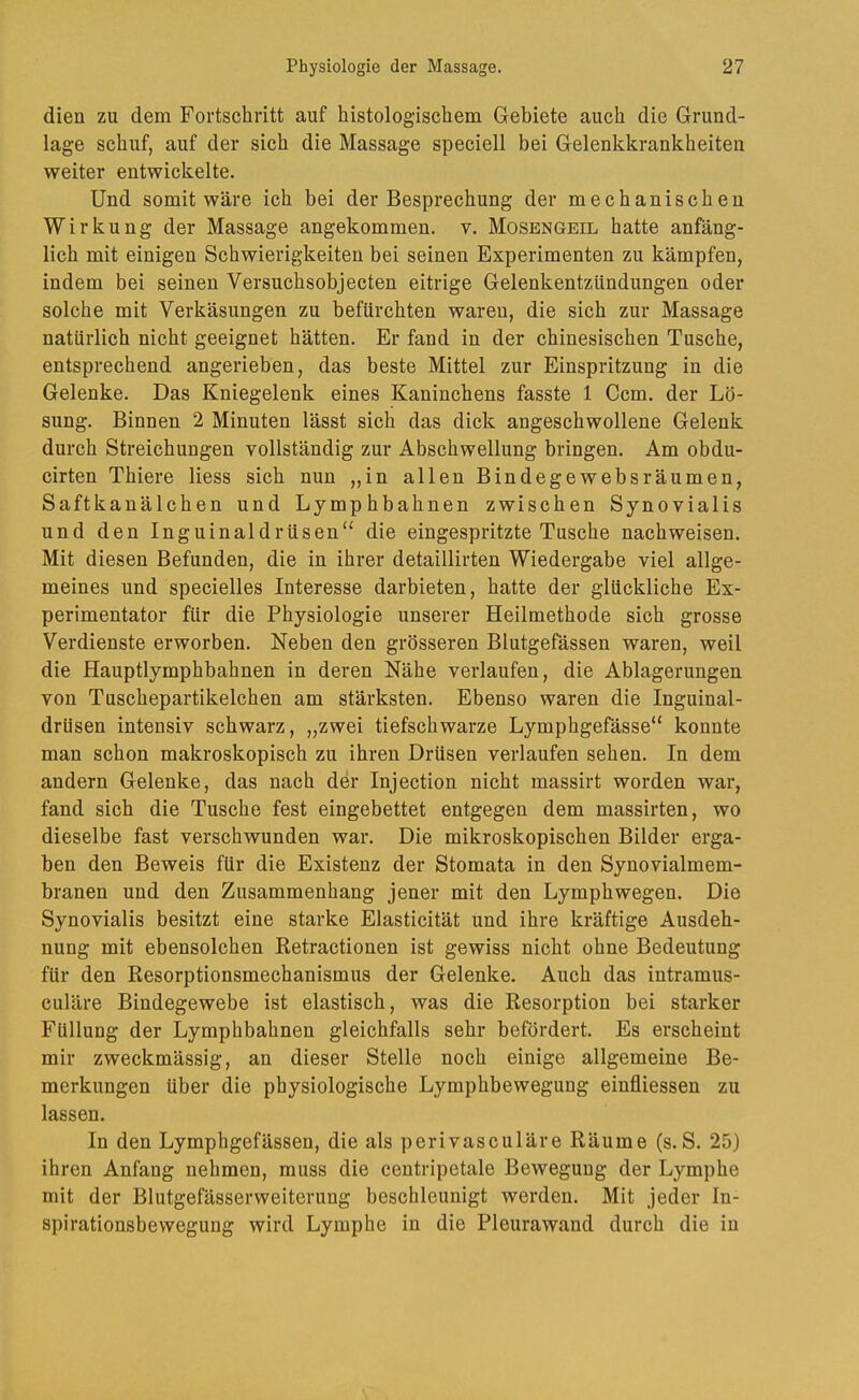dien zu dem Fortschritt auf histologischem Gebiete auch die Grund- lage schuf, auf der sich die Massage speciell bei Gelenkkrankheiten weiter entwickelte. Und somit wäre ich bei der Besprechung der mechanischen Wirkung der Massage angekommen, v. Mosengeil hatte anfäng- lich mit einigen Schwierigkeiten bei seinen Experimenten zu kämpfen, indem bei seinen Versuchsobjecten eitrige Gelenkentzündungen oder solche mit Verkäsungen zu befürchten waren, die sich zur Massage natürlich nicht geeignet hätten. Er fand in der chinesischen Tusche, entsprechend angerieben, das beste Mittel zur Einspritzung in die Gelenke. Das Kniegelenk eines Kaninchens fasste 1 Ccm. der Lö- sung. Binnen 2 Minuten lässt sich das dick angeschwollene Gelenk durch Streichungen vollständig zur Abschwellung bringen. Am obdu- cirten Thiere Hess sich nun „in allen Bindegewebsräumen, Saftkanälchen und Lymphbahnen zwischen Synovialis und den Inguinaldrüsen“ die eingespritzte Tusche nachweisen. Mit diesen Befunden, die in ihrer detaillirten Wiedergabe viel allge- meines und specielles Interesse darbieten, hatte der glückliche Ex- perimentator für die Physiologie unserer Heilmethode sich grosse Verdienste erworben. Neben den grösseren Blutgefässen waren, weil die Hauptlymphbahnen in deren Nähe verlaufen, die Ablagerungen von Tuschepartikelchen am stärksten. Ebenso waren die Inguinal- drüsen intensiv schwarz, „zwei tiefschwarze Lymphgefässe“ konnte man schon makroskopisch zu ihren Drüsen verlaufen sehen. In dem andern Gelenke, das nach der Injection nicht massirt worden war, fand sich die Tusche fest eingebettet entgegen dem massirten, wo dieselbe fast verschwunden war. Die mikroskopischen Bilder erga- ben den Beweis für die Existenz der Stomata in den Synovialmem- branen und den Zusammenhang jener mit den Lymphwegen. Die Synovialis besitzt eine starke Elasticität und ihre kräftige Ausdeh- nung mit ebensolchen Retractionen ist gewiss nicht ohne Bedeutung für den Resorptionsmechanismus der Gelenke. Auch das intramus- culäre Bindegewebe ist elastisch, was die Resorption bei starker Füllung der Lymphbahnen gleichfalls sehr befördert. Es erscheint mir zweckmässig, an dieser Stelle noch einige allgemeine Be- merkungen über die physiologische Lymphbewegung einfliessen zu lassen. In den Lymphgefässen, die als perivasculäre Räume (s.S. 25) ihren Anfang nehmen, muss die centripetale Bewegung der Lymphe mit der Blutgefässerweiterung beschleunigt werden. Mit jeder In- spirationsbewegung wird Lymphe in die Pleurawand durch die in
