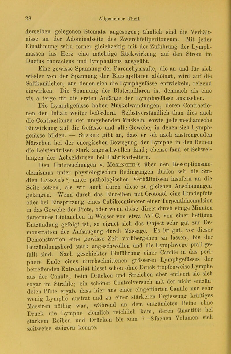 derselben gelegenen Stomata angesogen; ähnlich sind die Verhält- nisse an der Adominalseite des Zwerchfellperitoneum. Mit jeder Einathmung wird ferner gleichzeitig mit der Zuführung der Lymph- massen ins Herz eine mächtige Rückwirkung auf den Strom im Ductus thoracicus und lymphaticus ausgeübt. Eine gewisse Spannung der Parenchymsäfte, die an und für sich wieder von der Spannung der Blutcapillaren abhängt, wird auf die Saftkanälchen, aus denen sich die Lymphgefässe entwickeln, reizend einwirken. Die Spannung der Blutcapillaren ist demnach als eine vis a tergo für die ersten Anfänge der Lymphgefässe anzusehen. Die Lymphgefässe haben Muskelwan düngen, deren Conti’actio- nen den Inhalt weiter befördern. Selbstverständlich thun dies auch die Contractionen der umgebenden Muskeln, sowie jede mechanische Einwirkung auf die Gefässe und alle Gewebe, in denen sich Lymph- getässe bilden. — Staeke gibt an, dass er oft nach anstrengenden Märschen bei der energischen Bewegung der Lymphe in den Beinen die Leistendrüsen stark angeschwollen fand; ebenso fand er Schwel- lungen der Achseldrüsen bei Fabrikarbeitern. Den Untersuchungen v. Mosengeil’s über den Resorptionsme- chanismus unter physiologischen Bedingungen dürfen wir die Stu- dien Lassae’s •^) unter pathologischen Verhältnissen insofern an die Seite setzen, als wir auch durch diese zu gleichen Anschauungen gelangen. Wenn durch das Einreiben mit Crotonöl eine Hundepfote oder bei Einspritzung eines Cubikcentimeter einer Terpenthinemulsion in das Gewebe der Pfote, oder wenn diese direct durch einige Minuten dauerndes Eintauchen in Wasser von etwa 55 o C. von einer heftigen Entzündung gefolgt ist, so eignet sich das Object sehr gut zur De- monstration der Aufsaugung durch Massage. Es ist gut, vor dieser Demonstration eine gewisse Zeit vorübergehen zn lassen, bis der Entzündungsherd stark angeschwollen und die Lymphwege prall ge- füllt sind. Nach geschickter Einführung einer Canüle in das peri- phere Ende eines durchschnittenen grösseren Lymphgefässes der betreffenden Extremität fliesst schon ohne Druck tropfenweise Lymphe aus der Canüle, beim Drücken und Streichen aber entleert sie sich sogar im Strahle; ein schöner Controlversuch mit der nicht entzün- deten Pfote ergab, dass hier aus einer eingeführten Canüle nur sehr wenig Lymphe austrat und zu einer stärkeren Eigiessuug kräftiges Massiren nöthig war, während an dem entzündeten Beine ohne Druck die Lymphe ziemlich reichlich kam, deren Quantität bei starkem Reiben und Drücken bis zum 7—8 fachen Volumen sich zeitweise steigern konnte.