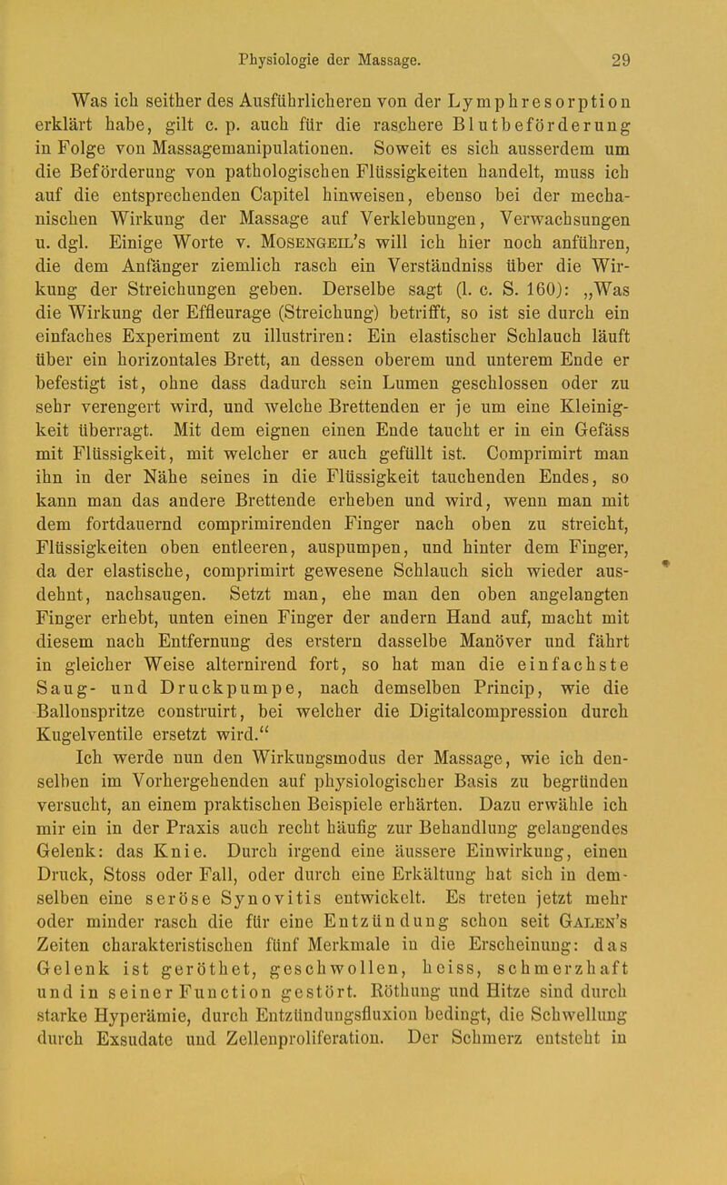 Was ich seither des Ausführlicheren von der Lymphresorption erklärt habe, gilt c. p. auch für die raschere Blutbeförderung in Folge von Massagemanipulationen. Soweit es sich ausserdem um die Beförderung von pathologischen Flüssigkeiten handelt, muss ich auf die entsprechenden Capitel hinweisen, ebenso bei der mecha- nischen Wirkung der Massage auf Verklebungen, Verwachsungen u. dgl. Einige Worte v. Mosengeil’s will ich hier noch anführen, die dem Anfänger ziemlich rasch ein Verständniss über die Wir- kung der Streichungen geben. Derselbe sagt (1. c. S. 160): „Was die Wirkung der Effleurage (Streichung) betrifft, so ist sie durch ein einfaches Experiment zu illustriren: Ein elastischer Schlauch läuft über ein horizontales Brett, an dessen oberem und unterem Ende er befestigt ist, ohne dass dadurch sein Lumen geschlossen oder zu sehr verengert wird, und welche Brettenden er je um eine Kleinig- keit überragt. Mit dem eignen einen Ende taucht er in ein Gefäss mit Flüssigkeit, mit welcher er auch gefüllt ist. Comprimirt man ihn in der Nähe seines in die Flüssigkeit tauchenden Endes, so kann man das andere Brettende erheben und wird, wenn man mit dem fortdauernd comprimirenden Finger nach oben zu streicht, Flüssigkeiten oben entleeren, auspumpen, und hinter dem Finger, da der elastische, comprimirt gewesene Schlauch sich wieder aus- dehnt, nachsaugen. Setzt man, ehe man den oben angelangten Finger erhebt, unten einen Finger der andern Hand auf, macht mit diesem nach Entfernung des erstem dasselbe Manöver und fährt in gleicher Weise alternirend fort, so hat man die einfachste Saug- und Druckpumpe, nach demselben Princip, wie die Ballonspritze construirt, bei welcher die Digitalcompression durch Kugelventile ersetzt wird.“ Ich werde nun den Wirkungsmodus der Massage, wie ich den- selben im Vorhergehenden auf physiologischer Basis zu begründen versucht, an einem praktischen Beispiele erhärten. Dazu erwähle ich mir ein in der Praxis auch recht häufig zur Behandlung gelangendes Gelenk: das Knie. Durch irgend eine äussere Einwirkung, einen Druck, Stoss oder Fall, oder durch eine Erkältung hat sich in dem- selben eine seröse Synovitis entwickelt. Es treten jetzt mehr oder minder rasch die für eine Entzündung schon seit Galen’s Zeiten charakteristischen fünf Merkmale in die Erscheinung: das Gelenk ist geröthet, geschwollen, heiss, schmerzhaft und in seiner Function gestört. Röthung und Hitze sind durch starke Hyperämie, durch Entzündungsfluxion bedingt, die Schwellung durch Exsudate und Zellenproliferation. Der Schmerz entsteht in