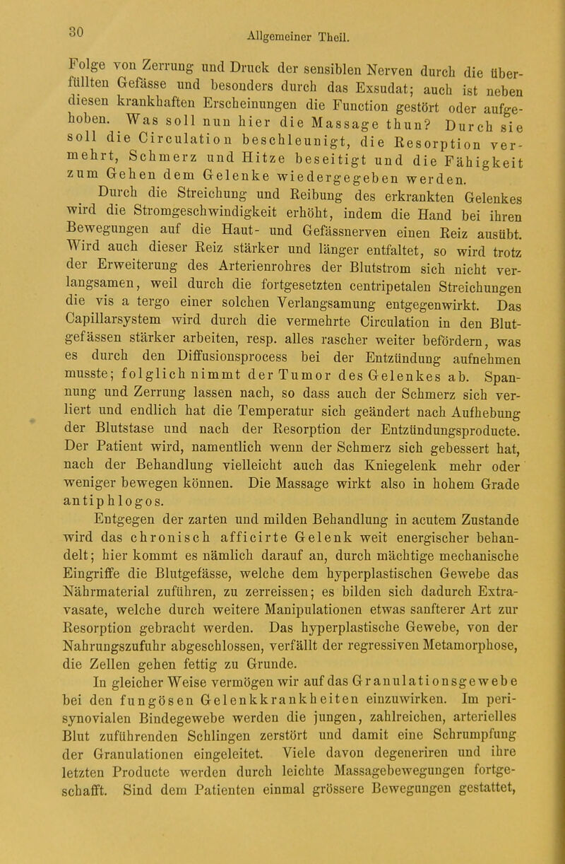 Folge von Zerrung und Druck der sensiblen Nerven durch die über- füllten Gefässe und besonders durch das Exsudat; auch ist neben diesen krankhaften Erscheinungen die Function gestört oder aufge- hoben. Was soll nun hier die Massage thun? Durch sie soll die Circulation beschleunigt, die Resorption ver- mehrt, Schmerz und Hitze beseitigt und die Fähigkeit zum Gehen dem Gelenke wieder gegeben werden. Durch die Streichung und Reibung des erkrankten Gelenkes wird die Stromgeschwindigkeit erhöht, indem die Hand bei ihren Bewegungen auf die Haut- und Gefässnerven einen Reiz ausübt. Wird auch dieser Reiz stärker und länger entfaltet, so wird trotz der Erweiterung des Arterienrohres der Blutstrom sich nicht ver- langsamen , weil durch die fortgesetzten centripetalen Streichungen die vis a tergo einer solchen Verlangsamung entgegenwirkt. Das Capillarsystem wird durch die vermehrte Circulation in den Blut- gefässen stärker arbeiten, resp. alles rascher weiter befördern, was es durch den Diffusionsprocess bei der Entzündung aufnehmen musste; folglich nimmt der Tumor des Gelenkes ab. Span- nung und Zerrung lassen nach, so dass auch der Schmerz sich ver- liert und endlich hat die Temperatur sich geändert nach Aufhebung der Blutstase und nach der Resorption der Entzündungsproducte. Der Patient wird, namentlich wenn der Schmerz sich gebessert hat, nach der Behandlung vielleicht auch das Kniegelenk mehr oder weniger bewegen können. Die Massage wirkt also in hohem Grade antip hlogos. Entgegen der zarten und milden Behandlung in acutem Zustande wird das chronisch afficirte Gelenk weit energischer behan- delt; hier kommt es nämlich darauf an, durch mächtige mechanische Eingriffe die Blutgefässe, welche dem hyperplastischen Gewebe das Nährmaterial zuführen, zu zerreissen; es bilden sich dadurch Extra- vasate, welche durch weitere Manipulationen etwas sanfterer Art zur Resorption gebracht werden. Das hyperplastische Gewebe, von der Nahrungszufuhr abgeschlossen, verfällt der regressiven Metamorphose, die Zellen gehen fettig zu Grunde. In gleicher W eise vermögen wir auf das Grauulationsgewebe bei den fungösen Gelenkkrankheiten einzuwirken. Im peri- synovialen Bindegewebe werden die jungen, zahlreichen, arterielles Blut zuführenden Schlingen zerstört und damit eine Schrumpfung der Granulationen eingeleitet. Viele davon degeneriren und ihre letzten Producte werden durch leichte Massagebewegungen fortge- schafft. Sind dem Patienten einmal grössere Bewegungen gestattet,
