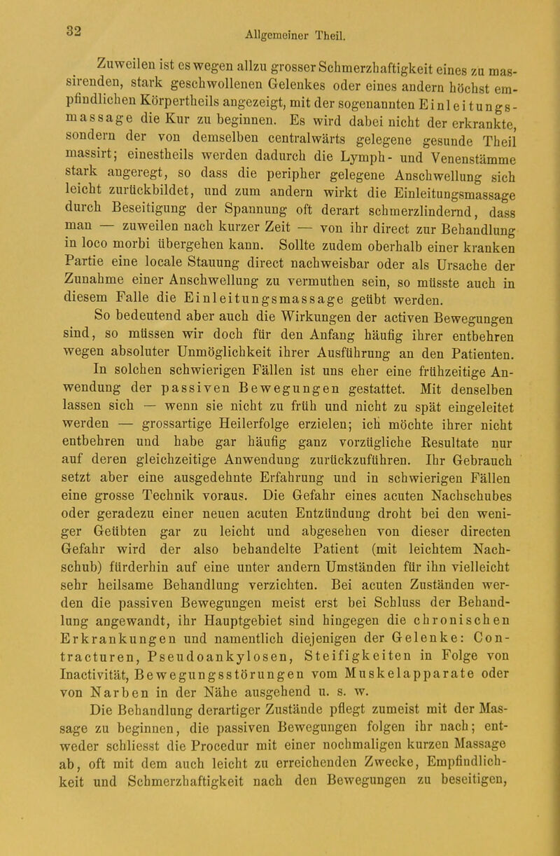 Zuweilen ist es wegen allzu grosser Schmerzhaftigkeit eines zu mas- sirenden, stark geschwollenen Gelenkes oder eines andern höchst em- pfindlichen Körpertheils angezeigt, mit der sogenannten Einleitungs- massage die Kur zu beginnen. Es wird dabei nicht der erkrankte, sondern der von demselben centralwärts gelegene gesunde Theil massirt; einestheils werden dadurch die Lymph- und Venenstämme stark angeregt, so dass die peripher gelegene Anschwellung sich leicht zuiückbildet, und zum andern wirkt die Einleitungsmassage durch Beseitigung der Spannung oft derart schmerzlindernd, dass man — zuweilen nach kurzer Zeit — von ihr direct zur Behandlung in loco moibi übergeben kann. Sollte zudem oberhalb einer kranken Partie eine locale Stauung direct nachweisbar oder als Ursache der Zunahme einer Anschwellung zu vermuthen sein, so müsste auch in diesem Falle die Einleitungsmassage geübt werden. So bedeutend aber auch die Wirkungen der activen Bewegungen sind, so müssen wir doch für den Anfang häufig ihrer entbehren wegen absoluter Unmöglichkeit ihrer Ausführung an den Patienten. In solchen schwierigen Fällen ist uns eher eine frühzeitige An- wendung der passiven Bewegungen gestattet. Mit denselben lassen sich — wenn sie nicht zu früh und nicht zu spät eingeleitet werden — grossartige Heilerfolge erzielen; ich möchte ihrer nicht entbehren und habe gar häufig ganz vorzügliche Kesultate nur auf deren gleichzeitige Anwendung zurückzuführen. Ihr Gebrauch setzt aber eine ausgedehnte Erfahrung und in schwierigen Fällen eine grosse Technik voraus. Die Gefahr eines acuten Nachschubes oder geradezu einer neuen acuten Entzündung droht bei den weni- ger Geübten gar zu leicht und abgesehen von dieser directen Gefahr wird der also behandelte Patient (mit leichtem Nach- schub) fürderhin auf eine unter andern Umständen für ihn vielleicht sehr heilsame Behandlung verzichten. Bei acuten Zuständen wer- den die passiven Bewegungen meist erst bei Schluss der Behand- lung angewandt, ihr Hauptgebiet sind hingegen die chronischen Erkrankungen und namentlich diejenigen der Gelenke: Con- tracturen, Pseudoankylosen, Steifigkeiten in Folge von Inactivität, Bewegungsstörungen vom Muskelapparate oder von Narben in der Nähe ausgehend u. s. w. Die Behandlung derartiger Zustände pflegt zumeist mit der Mas- sage zu beginnen, die passiven Bewegungen folgen ihr nach; ent- weder schliesst die Procedur mit einer nochmaligen kurzen Massage ab, oft mit dem auch leicht zu erreichenden Zwecke, Empfindlich- keit und Schmerzhaftigkeit nach den Bewegungen zu beseitigen.