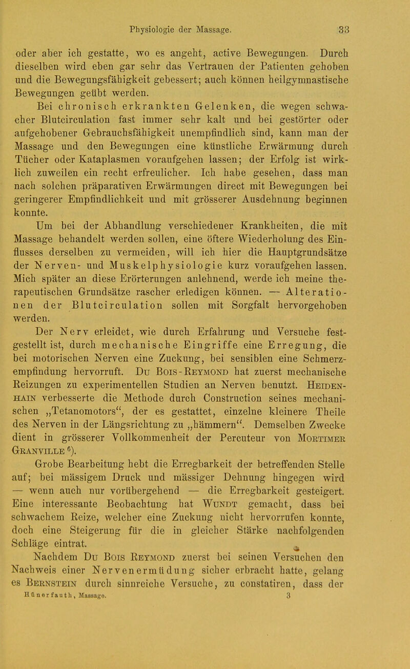 oder aber ich gestatte, wo es angeht, active Bewegungen. Durch dieselben wird eben gar sehr das Vertrauen der Patienten gehoben und die Bewegungsfähigkeit gebessert; auch können heilgymnastische Bewegungen geübt werden. Bei chronisch erkrankten Gelenken, die wegen schwa- cher Blutcirculation fast immer sehr kalt und bei gestörter oder aufgehobener Gebrauchsfähigkeit unempfindlich sind, kann man der Massage und den Bewegungen eine künstliche Erwärmung durch Tücher oder Kataplasmen voraufgehen lassen; der Erfolg ist wirk- lich zuweilen ein recht erfreulicher. Ich habe gesehen, dass man nach solchen präparativen Erwärmungen direct mit Bewegungen bei geringerer Empfindlichkeit und mit grösserer Ausdehnung beginnen konnte. Um bei der Abhandlung verschiedener Krankheiten, die mit Massage behandelt werden sollen, eine öftere Wiederholung des Ein- flusses derselben zu vermeiden, will ich hier die Hauptgrundsätze der Nerven- und Muskelphysiologie kurz voraufgehen lassen. Mich später an diese Erörterungen anlehnend, werde ich meine the- rapeutischen Grundsätze rascher erledigen können. — Alteratio- nen der Blutcirculation sollen mit Sorgfalt hervorgehoben werden. Der Nerv erleidet, wie durch Erfahrung und Versuche fest- gestelltist, durch mechanische Eingriffe eine Erregung, die bei motorischen Nerven eine Zuckung, bei sensiblen eine Schmerz- empflndung hervorruft. Du Bois-Reymond hat zuerst mechanische Reizungen zu experimentellen Studien an Nerven benutzt. HEroEN- HAiN verbesserte die Methode durch Construction seines mechani- schen „Tetanomotors“, der es gestattet, einzelne kleinere Theile des Nerven in der Längsrichtung zu „hämmern“. Demselben Zwecke dient in grösserer Vollkommenheit der Percuteur von Moetimer Granville ®). Grobe Bearbeitung hebt die Erregbarkeit der betreffenden Stelle auf; bei mässigem Druck und mässiger Dehnung hingegen wird — wenn auch nur vorübergehend — die Erregbarkeit gesteigert. Eine interessante Beobachtung hat Wundt gemacht, dass bei schwachem Reize, welcher eine Zuckung nicht hervorrufen konnte, doch eine Steigerung für die in gleicher Stärke nachfolgenden Schläge eintrat. ^ Nachdem Du Bois Reymond zuerst bei seinen Versuchen den Nachweis einer Nervenermüdung sicher erbracht hatte, gelang es Bernstein durch sinnreiche Versuche, zu constatiren, dass der Hönerfautli, Massage. 3