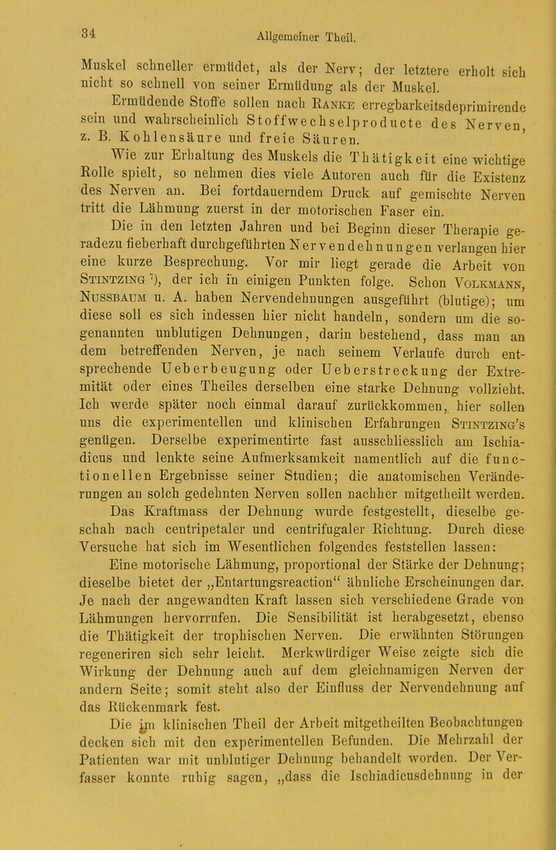 Muskel sclmellei- ermüdet, als der Nerv; der letztere erholt sich nicht so schnell von seiner Ermüdung als der Muskel. Eimüdende Stofle sollen nach Ranke erregbarkeitsdeprimirende sein und wahrscheinlich Stoffwechselproducte des Nerven z. B. Kohlensäure und freie Säuren. ’ Wie zur Erhaltung des Muskels die Thätigkeit eine wichtige Rolle spielt, so nehmen dies viele Autoren auch für die Existenz des Nerven an. Bei fortdauerndem Druck auf gemischte Nerven tritt die Lähmung zuerst in der motorischen Faser ein. Die in den letzten Jahren und bei Beginn dieser Therapie ge- radezu fieberhaft durchgeführten Nervendehnungen verlangen hier eine kurze Besprechung. Vor mir liegt gerade die Arbeit von Stintzing'), der ich in einigen Punkten folge. Schon Volkmann, Nussbaum u. A. haben Nervendehnungen ausgeführt (blutige); um diese soll es sich indessen hier nicht handeln, sondern um die so- genannten unblutigen Dehnungen, darin bestehend, dass man an dem betreffenden Nerven, je nach seinem Verlaufe durch ent- sprechende Ueberbeugung oder Ueberstreckung der Extre- mität oder eines Theiles derselben eine starke Dehnung vollzieht. Ich werde später noch einmal darauf zurückkommen,, hier sollen uns die experimentellen und klinischen Erfahrungen Stintzing’s genügen. Derselbe experimentirte fast ausschliesslich am Ischia- dicus und lenkte seine Aufmerksamkeit namentlich auf die func- tioneilen Ergebnisse seiner Studien; die anatomischen Verände- rungen an solch gedehnten Nerven sollen nachher mitgetheilt werden. Das Kraftmass der Dehnung wurde festgestellt, dieselbe ge- schah nach centripetaler und centrifugaler Richtung. Durch diese Versuche hat sich im Wesentlichen folgendes feststelleu lassen: Eine motorische Lähmung, proportional der Stärke der Dehnung; dieselbe bietet der „Entartungsreaction“ ähnliche Erscheinungen dar. Je nach der angewandten Kraft lassen sich verschiedene Grade von Lähmungen hervorrufen. Die Sensibilität ist herabgesetzt, ebenso die Thätigkeit der trophischen Nerven. Die erwähnten Störungen regeneriren sich sehr leicht. Merkwürdiger Weise zeigte sich die Wirkung der Dehnung auch auf dem gleichnamigen Nerven der andern Seite; somit steht also der Einfluss der Nerveudehnuug auf das Rückenmark fest. Die jm klinischen Theil der Arbeit mitgetheilten Beobachtungen decken sich mit den experimentellen Befunden. Die Mehrzahl der Patienten war mit unblutiger Dehnung behandelt worden. Der Ver- fasser konnte ruhig sagen, „dass die Ischiadicusdehnuug in der