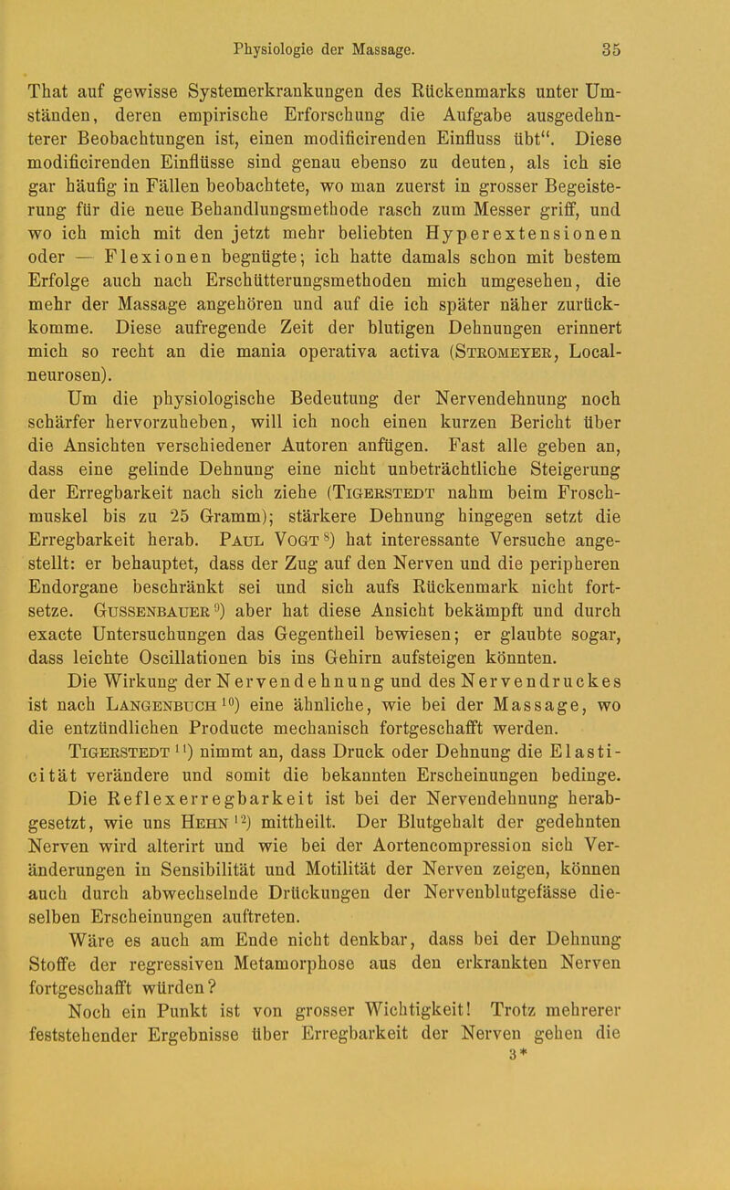 That auf gewisse Systemerkrankungen des Rückenmarks unter Um- ständen, deren empirische Erforschung die Aufgabe ausgedehn- terer Beobachtungen ist, einen modificirenden Einfluss übt“. Diese modificirenden Einflüsse sind genau ebenso zu deuten, als ich sie gar häufig in Fällen beobachtete, wo man zuerst in grosser Begeiste- rung für die neue Behandlungsmethode rasch zum Messer griff, und wo ich mich mit den jetzt mehr beliebten Hyperextensionen oder — Flexionen begnügte; ich hatte damals schon mit bestem Erfolge auch nach Erschütterungsmethoden mich umgesehen, die mehr der Massage angehören und auf die ich später näher zurück- komme. Diese aufregende Zeit der blutigen Dehnungen erinnert mich so recht an die mania operativa activa (Steomeyee, Local- neurosen). Um die physiologische Bedeutung der Nervendehnung noch schärfer hervorzuheben, will ich noch einen kurzen Bericht über die Ansichten verschiedener Autoren anfügen. Fast alle geben an, dass eine gelinde Dehnung eine nicht unbeträchtliche Steigerung der Erregbarkeit nach sich ziehe (Tigeestedt nahm beim Frosch- muskel bis zu 25 Gramm); stärkere Dehnung hingegen setzt die Erregbarkeit herab. Paul Vogt®) hat interessante Versuche ange- stellt: er behauptet, dass der Zug auf den Nerven und die peripheren Endorgane beschränkt sei und sich aufs Rückenmark nicht fort- setze. Gussenbauee aber hat diese Ansicht bekämpft und durch exacte Untersuchungen das Gegentheil bewiesen; er glaubte sogar, dass leichte Oscillationen bis ins Gehirn aufsteigen könnten. Die Wirkung der Nervendehnung und des Nervendruckes ist nach Langenbuchi®) eine ähnliche, wie bei der Massage, wo die entzündlichen Producte mechanisch fortgeschafift werden. Tigeestedt 1nimmt an, dass Druck oder Dehnung die Elasti- cität verändere und somit die bekannten Erscheinungen bedinge. Die Reflexerregbarkeit ist bei der Nervendehnung herab- gesetzt, wie uns Hehn ' '^) mittheilt. Der Blutgehalt der gedehnten Nerven wird alterirt und wie bei der Aortencompression sich Ver- änderungen in Sensibilität und Motilität der Nerven zeigen, können auch durch abwechselnde Drückungen der Nervenblutgefässe die- selben Erscheinungen auftreten. Wäre es auch am Ende nicht denkbar, dass bei der Dehnung Stoffe der regressiven Metamorphose aus den erkrankten Nerven fortgeschafft würden? Noch ein Punkt ist von grosser Wichtigkeit! Trotz mehrerer feststehender Ergebnisse über Erregbarkeit der Nerven gehen die 3*