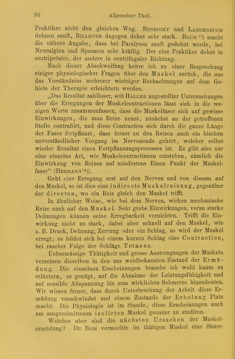 Praktiker nicht den gleichen Weg. Benedikt und Langenbucii dehnen sanft, Billroth dagegen dehnt sehr stark. Blum macht die nähere Angabe, dass bei Paralysen sanft gedehnt werde, bei Neuralgien und Spasmen sehr kräftig. Der eine Praktiker dehnt in ceutripetaler, der andere in centrifugaler Richtung. Nach dieser Abschweifung kehre ich zu einer Besprechung einiger physiologischer Fragen über den Muskel zurück, die uns das Verständniss mebrerer wichtiger Beobachtungen auf dem Ge- biete der Therapie erleichtern werden. „Das Resultat zahlloser, seit Haller angestellter Untersuchungen über die Erregungen der Muskelcontractionen lässt sich in die we- nigen Worte zusammenfassen, dass die Muskelfaser sich auf gewisse Einwirkungen, die man Reize nennt, zunächst an der getroffenen Stelle contrahirt, und diese Contraction sich durch die ganze Länge der Faser fortpflanzt, dass ferner zu den Reizen auch ein bischen unverständlicher Vorgang im Nervenende gehört, welcher selbst wieder Resultat eines Fortpflanzungsprocesses ist. Es gibt also nur eine einzelne Art, wie Muskelcontractionen entstehen, nämlich die Einwirkung von Reizen auf mindestens Einen Punkt der Muskel- faser“ (Hermann'^)). Geht eine Erregung erst auf den Nerven und von diesem auf den Muskel, so ist dies eine indirecte Muskelreizung, gegenüber der directen, wo ein Reiz gleich den Muskel trifft. In ähnlicher Weise, wie bei dem Nerven, wirken mechanische Reize auch auf den Muskel. Sehr grobe Einwirkungen, voran starke Dehnungen können seine Erregbarkeit vernichten. Trifft die Ein- wirkung nicht zu stark, dabei aber schnell auf den Muskel, wie z. B. Druck, Dehnung, Zerrung oder ein Schlag, so wird der Muskel erregt; es bildet sich bei einem kurzen Schlag eine Contraction, bei rascher Folge der Schläge Tetanus. Uebermässige Thätigkeit und grosse Anstrengungen der Muskeln versetzen dieselben in den uns wohlbekannten Zustand der Ermü- dung. Die einzelnen Erscheinungen brauche ich wohl kaum zu erläutern, es genügt, auf die Abnahme der Leistungsfähigkeit und auf sensible Abspannung bis zum wirklichen Schmerze hinzudeuten. Wir wissen ferner, dass durch Unterbrechung der Arbeit diese Er- müdung verschwindet und einem Zustande der Erholung Platz macht. Die Physiologie ist im Stande, diese Erscheinungen auch am ausgeschnittenen isolirten Muskel genauer zu studiren. Welches aber sind die nächsten Ursachen der Muskel- ermüdung? Du Bois vermochte im thätigen Muskel eine Säure-