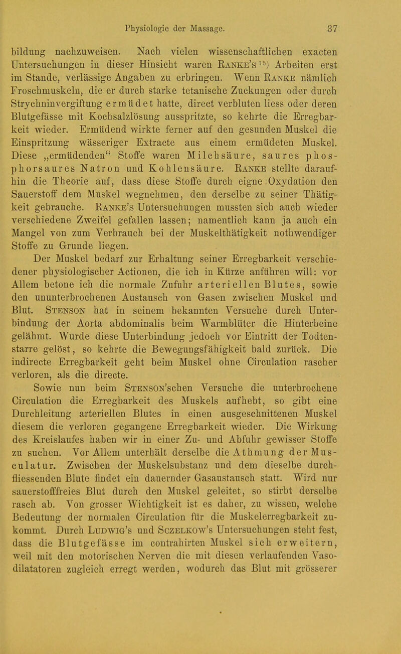 bildung naclizuweisen. Nach vielen wissenschaftlichen exacten Untersuchungen in dieser Hinsicht waren Kanke’s’^) Arbeiten erst im Stande, verlässige Angaben zu erbringen. Wenn Ranke nämlich Froschmuskeln, die er durch starke tetanische Zuckungen oder durch Strychniuvergiftuug ermüdet hatte, direct verbluten Hess oder deren Blutgefässe mit Kochsalzlösung ausspritzte, so kehrte die Erregbar- keit wieder. Ermüdend wirkte ferner auf den gesunden Muskel die Einspritzung wässeriger Extracte aus einem ermüdeten Muskel. Diese „ermüdenden“ Stoffe waren Milchsäure, saures phos- phorsaures Natron und Kohlensäure. Ranke stellte darauf- hin die Theorie auf, dass diese Stoffe durch eigne Oxydation den Sauerstoff dem Muskel wegnehmen, den derselbe zu seiner Thätig- keit gebrauche. Ranke’s Untersuchungen mussten sich auch wieder verschiedene Zweifel gefallen lassen; namentlich kann ja auch ein Mangel von zum Verbrauch bei der Muskelthätigkeit nothwendiger Stoffe zu Grunde liegen. Der Muskel bedarf zur Erhaltung seiner Erregbarkeit verschie- dener physiologischer Actionen, die ich in Kürze anführen will: vor Allem betone ich die normale Zufuhr arteriellen Blutes, sowie den ununterbrochenen Austausch von Gasen zwischen Muskel und Blut. Stenson hat in seinem bekannten Versuche durch Unter- bindung der Aorta abdominalis beim Warmblüter die Hinterbeine gelähmt. Wurde diese Unterbindung jedoch vor Eintritt der Todten- starre gelöst, so kehrte die Bewegungsfähigkeit bald zurück. Die indirecte Erregbarkeit geht beim Muskel ohne Circulation rascher verloren, als die directe. Sowie nun beim SiENSON’schen Versuche die unterbrochene Circulation die Erregbarkeit des Muskels auf hebt, so gibt eine Durchleitung arteriellen Blutes in einen ausgeschnittenen Muskel diesem die verloren gegangene Erregbarkeit wieder. Die Wirkung des Kreislaufes haben wir in einer Zu- und Abfuhr gewisser Stoffe zu suchen. Vor Allem unterhält derselbe dieAthmung der Mus- en lat ur. Zwischen der Muskelsubstanz und dem dieselbe durch- fliessenden Blute findet ein dauernder Gasaustausch statt. Wird nur sauerstofffreies Blut durch den Muskel geleitet, so stirbt derselbe rasch ab. Von grosser Wichtigkeit ist es daher, zu wissen, welche Bedeutung der normalen Circulation für die Muskelerregbarkeit zu- kommt. Durch Ludwig’s uud Sczelkow’s Untersuchungen steht fest, dass die Blutgefässe im contrahirten Muskel sich erweitern, weil mit den motorischen Nerven die mit diesen verlaufenden Vaso- dilatatoren zugleich erregt werden, wodurch das Blut mit grösserer