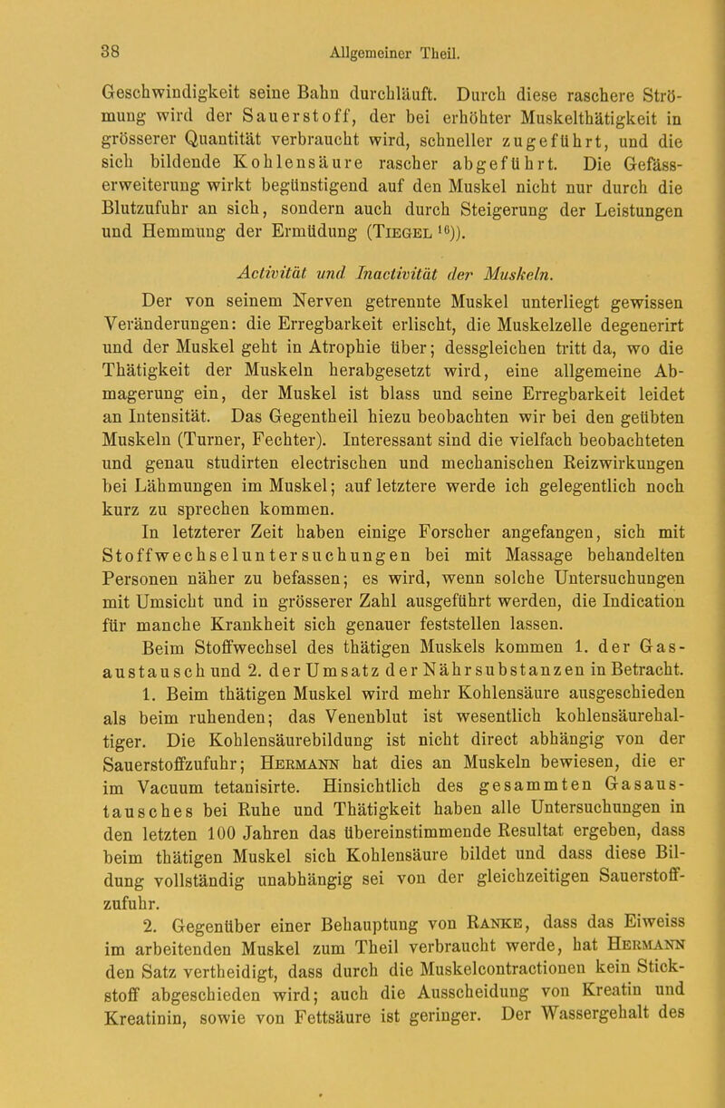 Geschwindigkeit seine Bahn durchläuft. Durch diese raschere Strö- naung wird der Sauerstoff, der bei erhöhter Muskelthätigkeit in grösserer Quantität verbraucht wird, schneller zugefUhrt, und die sich bildende Kohlensäure rascher abgefUhrt. Die Gefäss- erweiterung wirkt begünstigend auf den Muskel nicht nur durch die Blutzufuhr an sich, sondern auch durch Steigerung der Leistungen und Hemmung der Ermüdung (Tiegel ^ö)). Activität und Inactimt'ät der Muskeln. Der von seinem Nerven getrennte Muskel unterliegt gewissen Veränderungen: die Erregbarkeit erlischt, die Muskelzelle degenerirt und der Muskel geht in Atrophie über; dessgleichen tritt da, wo die Thätigkeit der Muskeln herabgesetzt wird, eine allgemeine Ab- magerung ein, der Muskel ist blass und seine Erregbarkeit leidet an Intensität. Das Gegentheil hiezu beobachten wir bei den geübten Muskeln (Turner, Fechter). Interessant sind die vielfach beobachteten und genau studirten electrischen und mechanischen Reizwirkungen bei Lähmungen im Muskel; auf letztere werde ich gelegentlich noch kurz zu sprechen kommen. In letzterer Zeit haben einige Forscher angefangen, sich mit Stoffwechseluntersuchungen bei mit Massage behandelten Personen näher zu befassen; es wird, wenn solche Untersuchungen mit Umsicht und in grösserer Zahl ausgeführt werden, die Indication für manche Krankheit sich genauer feststellen lassen. Beim Stoffwechsel des thätigen Muskels kommen 1. der Gas- austausch und 2. der Ums atz der Nährsubstanzen in Betracht. 1. Beim thätigen Muskel wird mehr Kohlensäure ausgeschieden als beim ruhenden; das Venenblut ist wesentlich kohlensäurehal- tiger. Die Kohlensäurebilduug ist nicht direct abhängig von der Sauerstoffzufuhr; Heemänn hat dies an Muskeln bewiesen, die er im Vacuum tetanisirte. Hinsichtlich des gesammten Gasaus- tausches bei Ruhe und Thätigkeit haben alle Untersuchungen in den letzten 100 Jahren das übereinstimmende Resultat ergeben, dass beim thätigen Muskel sich Kohlensäure bildet und dass diese Bil- dung vollständig unabhängig sei von der gleichzeitigen Sauerstoff- zufuhr. 2. Gegenüber einer Behauptung von Ranke, dass das Eiweiss im arbeitenden Muskel zum Theil verbraucht werde, hat HER^LA.NN den Satz vertheidigt, dass durch die Muskelcontractionen kein Stick- stoff abgeschieden wird; auch die Ausscheidung von Kreatin und Kreatiuin, sowie von Fettsäure ist geringer. Der Wassergehalt des