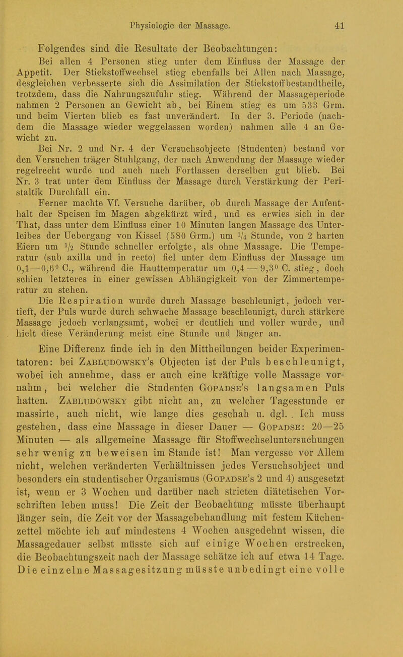 Folgendes sind die Resultate der Beobachtungen: Bei allen 4 Personen stieg unter dem Einfluss der Massage der Appetit. Der StickstotFwechsel stieg ebenfalls bei Allen nach Massage, desgleichen verbesserte sich die Assimilation der Stickstotfbestandtheile, trotzdem, dass die Nahrungszufuhr stieg. Während der Massageperiode nahmen 2 Personen an Gewicht ab, bei Einem stieg es um 533 Grm. und beim Vierten blieb es fast unverändert. In der 3. Periode (nach- dem die Massage wieder weggelassen worden) nahmen alle 4 an Ge- wicht zu. Bei Nr. 2 und Nr. 4 der Versuchsobjecte (Studenten) bestand vor den Versuchen träger Stuhlgang, der nach Anwendung der Massage wieder regelrecht wurde und auch nach Fortlassen derselben gut blieb. Bei Nr. 3 trat unter dem Einfluss der Massage durch Verstärkung der Peri- staltik Durchfall ein. Ferner machte Vf. Versuche darüber, ob durch Massage der Aufent- halt der Speisen im Magen abgekürzt wird, und es erwies sich in der That, dass unter dem Einfluss einer 10 Minuten langen Massage des Unter- leibes der Uebergang von Kissel (580 Grm.) um 1/4 Stunde, von 2 harten Eiern um 1/2 Stunde schneller erfolgte, als ohne Massage. Die Tempe- ratur (sub axilla und in recto) fiel unter dem Einfluss der Massage um 0,1—0,6*^ C., während die Hauttemperatur um 0,4 — 9,3^0. stieg, doch schien letzteres in einer gewissen Abhängigkeit von der Zimmertempe- ratur zu stehen. Die Respiration wurde durch Massage beschleunigt, jedoch ver- tieft, der Puls wurde durch schwache Massage beschleunigt, durch stärkere Massage jedoch verlangsamt, wobei er deutlich und voller wurde, und hielt diese Veränderung meist eine Stunde und länger an. Eine Difierenz finde ich in den Mittheilungen beider Experimen- tatoren: bei Zabludowsky’s Objecten ist der Puls beschleunigt, wobei ich annehme, dass er auch eine kräftige volle Massage vor- nahm, bei welcher die Studenten Gopadse’s langsamen Puls hatten. Zabludowsky gibt nicht an, zu welcher Tagesstunde er massirte, auch nicht, wie lauge dies geschah u. dgl. . Ich muss gestehen, dass eine Massage in dieser Dauer — Gopadse: 20—25 Minuten — als allgemeine Massage für Stofifwechseluntersuchungen sehr wenig zu beweisen im Stande ist! Man vergesse vor Allem nicht, welchen veränderten Verhältnissen jedes Versuchsobject und besonders ein studentischer Organismus (Gopadse’s 2 und 4) ausgesetzt ist, wenn er 3 Wochen und darüber nach stricten diätetischen Vor- schriften leben muss! Die Zeit der Beobachtung müsste überhaupt länger sein, die Zeit vor der Massagebehandlung mit festem Küchen- zettel möchte ich auf mindestens 4 Wochen ausgedehnt wissen, die Massagedauer selbst müsste sich auf einige Wochen erstrecken, die Beobachtungszeit nach der Massage schätze ich auf etwa 14 Tage. Die einzelne Massagesitzung müsste unbedingt eine volle