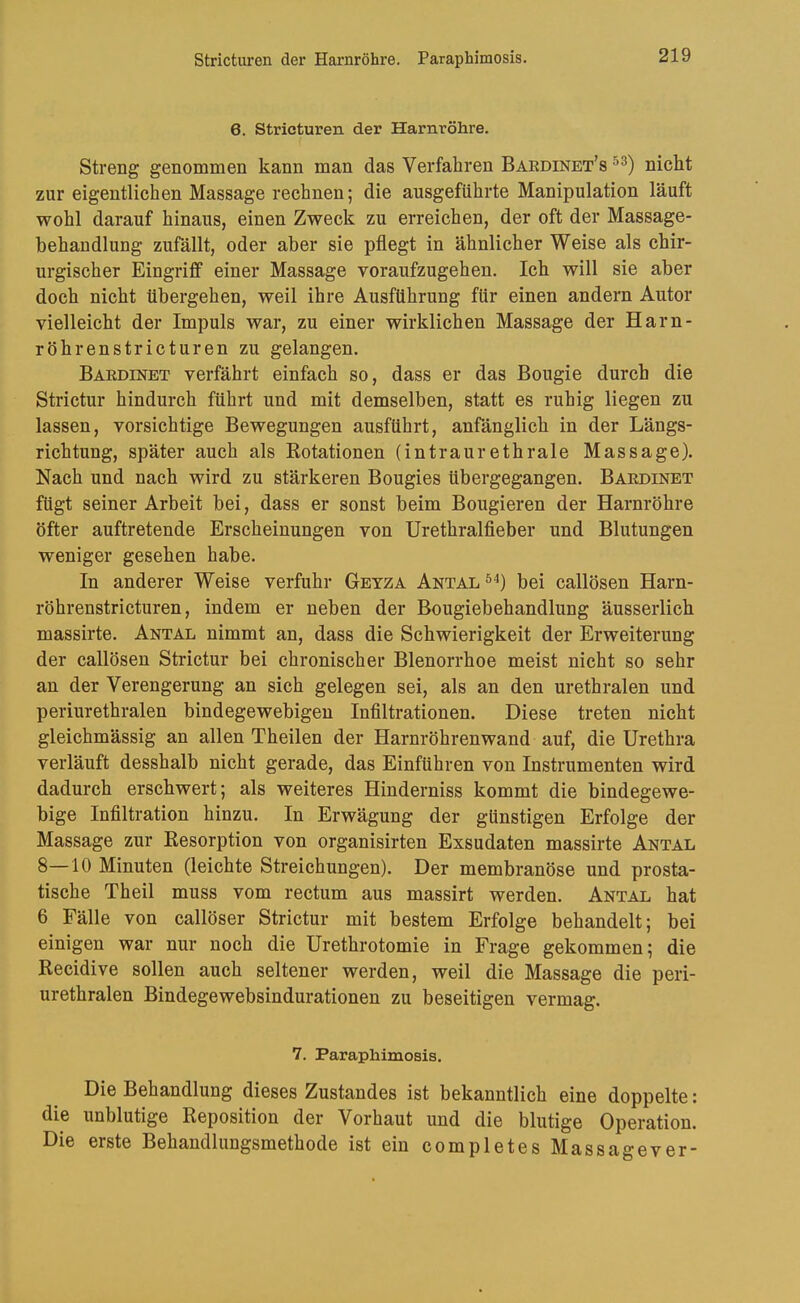Stricturen der Harnröhre. Paraphimosis. 6. Strieturen der Harnröhre. Streng genommen kann man das Verfahren Baedinet’s nicht zur eigentlichen Massage rechnen; die ausgefiihrte Manipulation läuft wohl darauf hinaus, einen Zweck zu erreichen, der oft der Massage- hehandlung zufällt, oder aber sie pflegt in ähnlicher Weise als chir- urgischer Eingriff einer Massage voraufzugehen. Ich will sie aber doch nicht übergehen, weil ihre Ausführung für einen andern Autor vielleicht der Impuls war, zu einer wirklichen Massage der Harn- röhrenstricturen zu gelangen. Baedinet verfährt einfach so, dass er das Bougie durch die Strictur hindurch führt und mit demselben, statt es ruhig liegen zu lassen, vorsichtige Bewegungen ausführt, anfänglich in der Längs- richtung, später auch als Rotationen (intraurethrale Massage). Nach und nach wird zu stärkeren Bougies übergegangen. Baedinet fügt seiner Arbeit bei, dass er sonst beim Bougieren der Harnröhre öfter auftretende Erscheinungen von Urethralfieber und Blutungen weniger gesehen habe. In anderer Weise verfuhr Getza Antal bei callösen Harn- röhrenstricturen, indem er neben der Bougiebehandlung äusserlich massirte. Antal nimmt an, dass die Schwierigkeit der Erweiterung der callösen Strictur bei chronischer Blenorrhoe meist nicht so sehr an der Verengerung an sich gelegen sei, als an den urethralen und periurethralen bindegewebigen Infiltrationen. Diese treten nicht gleichmässig an allen Theilen der Harnröhrenwand auf, die Urethra verläuft desshalb nicht gerade, das Einführen von Instrumenten wird dadurch erschwert; als weiteres Hinderniss kommt die bindegewe- bige Infiltration hinzu. In Erwägung der günstigen Erfolge der Massage zur Resorption von organisirten Exsudaten massirte Antal 8—10 Minuten (leichte Streichungen). Der membranöse und prosta- tische Theil muss vom rectum aus massirt werden. Antal hat 6 Fälle von callöser Strictur mit bestem Erfolge behandelt; bei einigen war nur noch die Urethrotomie in Frage gekommen; die Recidive sollen auch seltener werden, weil die Massage die peri- urethralen Bindegewebsindurationen zu beseitigen vermag. 7. Paraphimosis. Die Behandlung dieses Zustandes ist bekanntlich eine doppelte: die unblutige Reposition der Vorhaut und die blutige Operation. Die erste Behandlungsmethode ist ein completesMassagever-