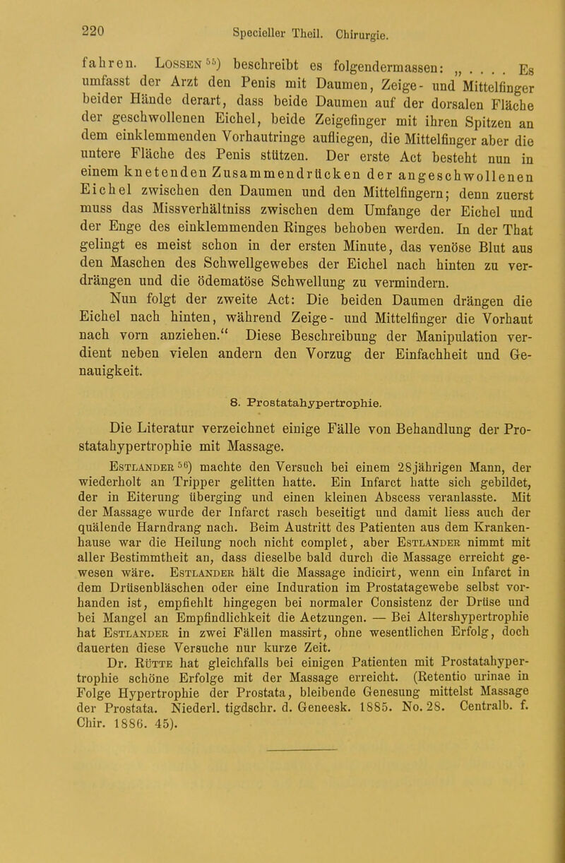 fahren. Lossen®^) beschreibt es folgendermassen: Es umfasst der Arzt den Penis mit Daumen, Zeige- und Mittelfinger beider Hände derart, dass beide Daumen auf der dorsalen Fläche der geschwollenen Eichel, beide Zeigefinger mit ihren Spitzen an dem einklemmenden Vorhautringe aufliegen, die Mittelfinger aber die untere Fläche des Penis stützen. Der erste Act besteht nun in einem knetenden Zusammendrücken der angeschwollenen Eichel zwischen den Daumen und den Mittelfingern; denn zuerst muss das Missverhältniss zwischen dem Umfange der Eichel und der Enge des einklemmenden Kinges behoben werden. In der That gelingt es meist schon in der ersten Minute, das venöse Blut aus den Maschen des Schwellgewebes der Eichel nach hinten zu ver- drängen und die ödematöse Schwellung zu vermindern. Nun folgt der zweite Act: Die beiden Daumen drängen die Eichel nach hinten, während Zeige- und Mittelfinger die Vorhaut nach vorn anziehen.“ Diese Beschreibung der Manipulation ver- dient neben vielen andern den Vorzug der Einfachheit und Ge- nauigkeit. 8. Prostatahypertrophie. Die Literatur verzeichnet einige Fälle von Behandlung der Pro- statahypertrophie mit Massage. Estländer ^6) machte den Versuch bei einem 28jährigen Mann, der wiederholt an Tripper gelitten hatte. Ein Infarct hatte sich gebildet, der in Eiterung überging und einen kleinen Abscess veranlasste. Mit der Massage wurde der Infarct rasch beseitigt und damit liess auch der quälende Harndrang nach. Beim Austritt des Patienten aus dem Kranken- hause war die Heilung noch nicht complet, aber Estländer nimmt mit aller Bestimmtheit an, dass dieselbe bald durch die Massage erreicht ge- wesen wäre. Estländer hält die Massage indicirt, wenn ein Infarct in dem Drüsenbläschen oder eine Induration im Prostatagewebe selbst vor- handen ist, empfiehlt hingegen bei normaler Consistenz der Drüse und bei Mangel an Empfindlichkeit die Aetzungen. — Bei Altershypertrophie hat Estländer in zwei Fällen massirt, ohne wesentlichen Erfolg, doch dauerten diese Versuche nur kurze Zeit. Dr. Rütte hat gleichfalls bei einigen Patienten mit Prostatahyper- trophie schöne Erfolge mit der Massage erreicht. (Retentio urinae in Folge Hypertrophie der Prostata, bleibende Genesung mittelst Massage der Prostata. Niederl. tigdschr. d. Geneesk. 1885. No. 28. Centralb. f. Chir. 1886. 45).