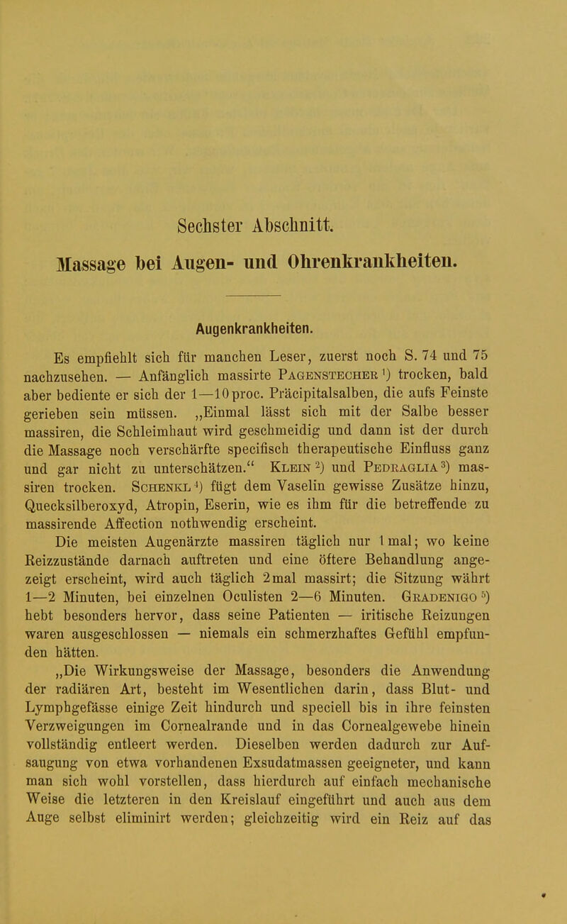 Sechster Abschnitt. Massage hei Augen- und Ohrenkrankheiteu. Augenkrankheiten. Es empfiehlt sich für manchen Leser, zuerst noch S. 74 und 75 nachzusehen. — Anfänglich massirte Pagenstecher >) trocken, bald aber bediente er sich der 1—lOproc. Präcipitalsalben, die aufs Feinste gerieben sein müssen. ,,Einmal lässt sich mit der Salbe besser massiren, die Schleimhaut wird geschmeidig und dann ist der durch die Massage noch verschärfte specifisch therapeutische Einfluss ganz und gar nicht zu unterschätzen.“ Klein 2) und Pedeaglia^) mas- siren trocken. Schenke^) fügt dem Vaselin gewisse Zusätze hinzu, Quecksilberoxyd, Atropin, Eserin, wie es ihm für die betreffende zu massirende Affection nothwendig erscheint. Die meisten Augenärzte massiren täglich nur 1 mal; wo keine Reizzustände darnach auftreten und eine öftere Behandlung ange- zeigt erscheint, wird auch täglich 2 mal massirt; die Sitzung währt 1—2 Minuten, bei einzelnen Oculisten 2—6 Minuten. Gradenigo hebt besonders hervor, dass seine Patienten — iritische Reizungen waren ausgeschlossen — niemals ein schmerzhaftes Gefühl empfun- den hätten. „Die Wirkungsweise der Massage, besonders die Anwendung der radiären Art, besteht im Wesentlichen darin, dass Blut- und Lymphgefässe einige Zeit hindurch und speciell bis in ihre feinsten Verzweigungen im Cornealrande und in das Cornealgewebe hinein vollständig entleert werden. Dieselben werden dadurch zur Auf- saugung von etwa vorhandenen Exsudatmassen geeigneter, und kann man sich wohl vorstellen, dass hierdurch auf einfach mechanische Weise die letzteren in den Kreislauf eingeführt und auch aus dem Auge selbst eliminirt werden; gleichzeitig wird ein Reiz auf das