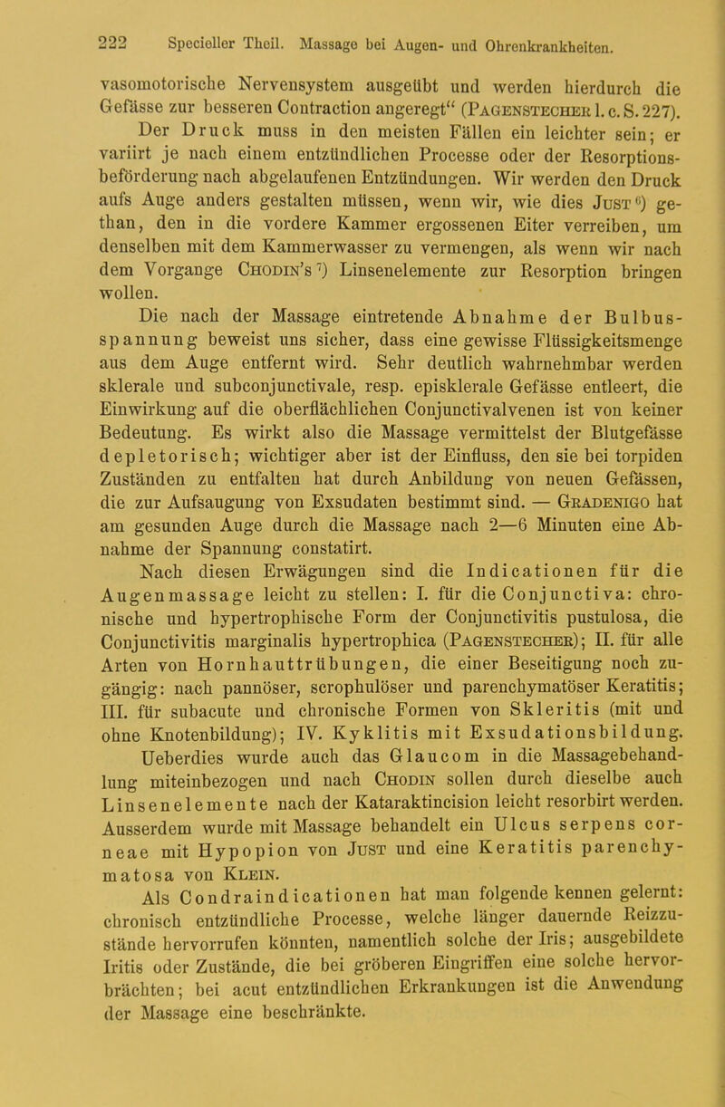 vasomotorische Nervensystem ausgeübt und werden hierdurch die Gefässe zur besseren Contraction angeregt“ CPagenstecher 1. c. S. 227). Der Druck muss in den meisten Fällen ein leichter sein; er variirt je nach einem entzündlichen Processe oder der Resorptions- beförderung nach abgelaufenen Entzündungen. Wir werden den Druck aufs Auge anders gestalten müssen, wenn wir, wie dies Just«) ge- than, den in die vordere Kammer ergossenen Eiter verreiben, um denselben mit dem Kammerwasser zu vermengen, als wenn wir nach dem Vorgänge Chodin’s'') Linsenelemente zur Resorption bringen wollen. Die nach der Massage eintretende Abnahme der Bulbus- spannung beweist uns sicher, dass eine gewisse Flüssigkeitsmenge aus dem Auge entfernt wird. Sehr deutlich wahrnehmbar werden sklerale und subconjunctivale, resp. episklerale Gefässe entleert, die Einwirkung auf die oberflächlichen Conjunctivalvenen ist von keiner Bedeutung. Es wirkt also die Massage vermittelst der Blutgefässe depletorisch; wichtiger aber ist der Einfluss, den sie bei torpiden Zuständen zu entfalten hat durch Anbildung von neuen Gefässen, die zur Aufsaugung von Exsudaten bestimmt sind. — Geadenigo hat am gesunden Auge durch die Massage nach 2—6 Minuten eine Ab- nahme der Spannung constatirt. Nach diesen Erwägungen sind die Indicationen für die Augenmassage leicht zu stellen: I. für die Conjunctiva: chro- nische und hypertrophische Form der Conjunctivitis pustulosa, die Conjunctivitis marginalis hypertrophica (Pagenstechee) ; II. für alle Arten von Hornhauttrübungen, die einer Beseitigung noch zu- gängig : nach pannöser, scrophulöser und parenchymatöser Keratitis; III. für subacute und chronische Formen von Skleritis (mit und ohne Knotenbildung); IV. Kyklitis mit Exsudationsbildung. Ueberdies wurde auch das Glaucom in die Massagebehand- lung miteinbezogen und nach Chodin sollen durch dieselbe auch Linsenelemente nach der Kataraktincision leicht resorbirt werden. Ausserdem wurde mit Massage behandelt ein Ulcus serpens cor- neae mit Hypopion von Just und eine Keratitis parenchy- matosa von Klein. Als Condraindicationen hat man folgende kennen gelernt: chronisch entzündliche Processe, welche länger dauernde Reizzu- ständehervorrufen könnten, namentlich solche der Iris; ausgebildete Iritis oder Zustände, die bei gröberen Eingriffen eine solche hervor- brächten; bei acut entzündlichen Erkrankungen ist die Anwendung der Massage eine beschränkte.
