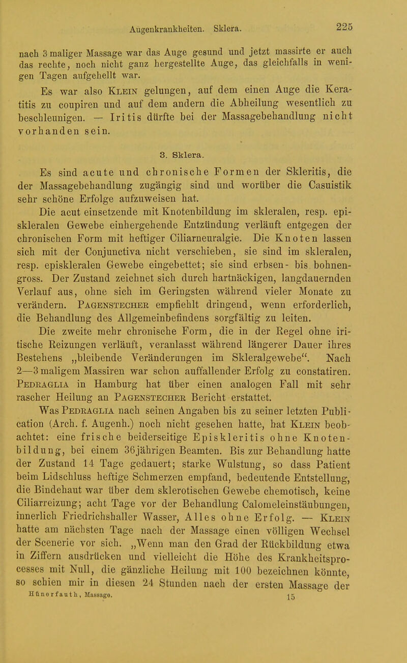 Augenkrankheiten. Sklera. nach 3 maliger Massage war das Auge gesund und jetzt massirte er auch das rechte, noch nicht ganz hergestellte Auge, das gleichfalls in weni- gen Tagen aufgehellt war. Es war also Klein gelungen, auf dem einen Auge die Kera- titis zu coupiren und auf dem andern die Abheilung wesentlich zu beschleunigen. — Iritis dürfte bei der Massagebehandlung nicht vorhanden sein. 3. Sklera. Es sind acute und chronische Formen der Skleritis, die der Massagebehandlung zugängig sind und worüber die Casuistik sehr schöne Erfolge aufzuweisen hat. Die acut einsetzende mit Knotenbildung im skleralen, resp. epi- skleralen Gewebe einhergehende Entzündung verläuft entgegen der chronischen Form mit heftiger Ciliarneuralgie. Die Knoten lassen sich mit der Conjunctiva nicht verschieben, sie sind im skleralen, resp. episkleralen Gewebe eingebettet; sie sind erbsen- bis bohnen- gross. Der Zustand zeichnet sich durch hartnäckigen, langdauernden Verlauf aus, ohne sich im Geringsten während vieler Monate zu verändern. Pagenstechek empfiehlt dringend, wenn erforderlich, die Behandlung des Allgemeinbefindens sorgfältig zu leiten. Die zweite mehr chronische Form, die in der Regel ohne iri- tische Reizungen verläuft, veranlasst während längerer Dauer ihres Bestehens „bleibende Veränderungen im Skieralgewebe“. Nach 2—3 maligem Massiren war schon auffallender Erfolg zu constatiren. Pedraglia in Hamburg hat über einen analogen Fall mit sehr rascher Heilung an Pagenstecher Bericht erstattet. Was Pedraglia nach seinen Angaben bis zu seiner letzten Publi- cation (Arch. f. Augenh.) noch nicht gesehen hatte, hat Klein beob- achtet: eine frische beiderseitige Episkleritis ohne Knoten- bildung, bei einem 36jährigen Beamten. Bis zur Behandlung hatte der Zustand 14 Tage gedauert; starke Wulstung, so dass Patient beim Lidschluss heftige Schmerzen empfand, bedeutende Entstellung, die Bindehaut war über dem sklerotischen Gewebe chemotisch, keine Ciliarreizung; acht Tage vor der Behandlung Calomeleinstäubungen, innerlich Friedrichshaller Wasser, Alles ohne Erfolg. — Klein hatte am nächsten Tage nach der Massage einen völligen Wechsel der Scenerie vor sich. „Wenn man den Grad der Rückbildung etwa in Ziffern ausdrücken und vielleicht die Höhe des Krankheitspro- cesses mit Null, die gänzliche Heilung mit 100 bezeichnen könnte, so schien mir in diesen 24 Stunden nach der ersten Massage der Hünorfauth, Massage. i 5