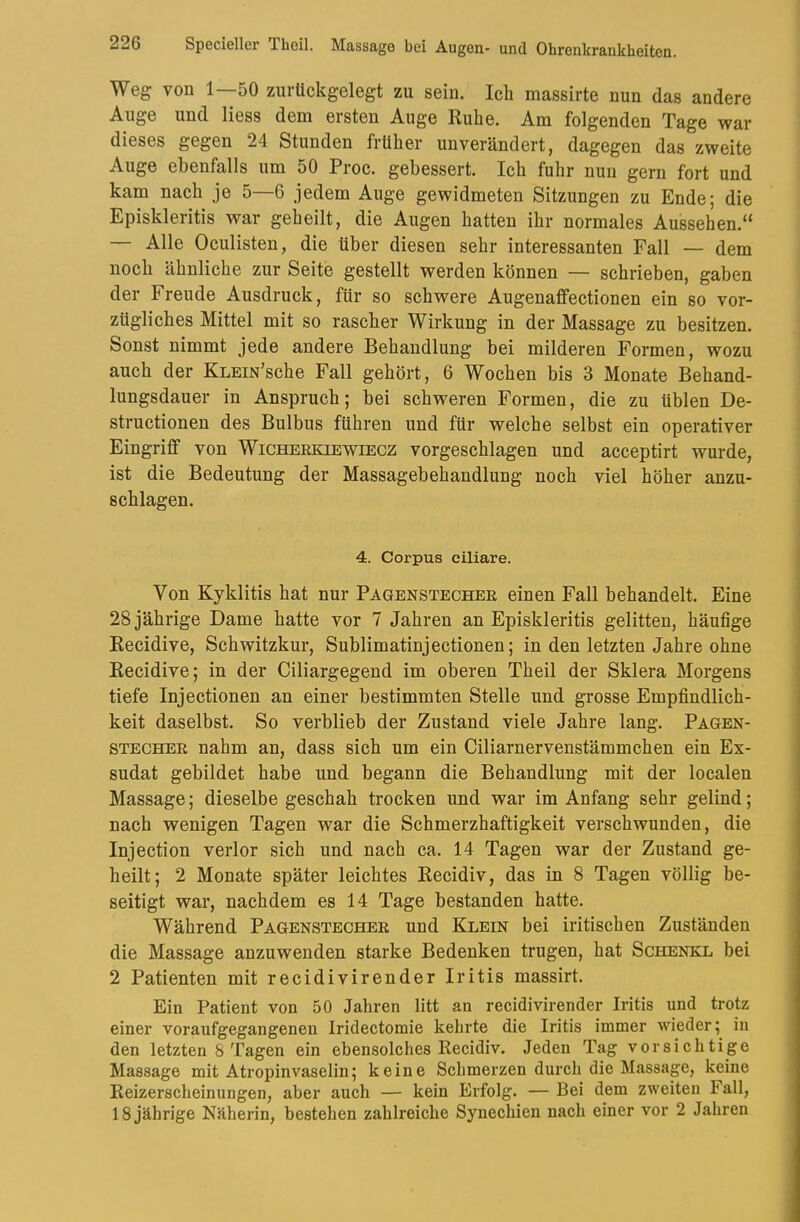 Weg von 1—50 zurückgelegt zu sein. Ich massirte nun das andere Auge und Hess dem ersten Auge Ruhe. Am folgenden Tage war dieses gegen 24 Stunden früher unverändert, dagegen das zweite Auge ebenfalls um 50 Proc. gebessert. Ich fuhr nun gern fort und kam nach je 5—6 jedem Auge gewidmeten Sitzungen zu Ende; die Episkleritis war geheilt, die Augen hatten ihr normales Aussehen.“ — Alle Oculisten, die über diesen sehr interessanten Fall — dem noch ähnliche zur Seite gestellt werden können — schrieben, gaben der Freude Ausdruck, für so schwere Augenaffectionen ein so vor- zügliches Mittel mit so rascher Wirkung in der Massage zu besitzen. Sonst nimmt jede andere Behandlung bei milderen Formen, wozu auch der KLEm’sche Fall gehört, 6 Wochen bis 3 Monate Behand- lungsdauer in Anspruch; bei schweren Formen, die zu üblen De- structionen des Bulbus führen und für welche selbst ein operativer EingrüGf von Wicherkiewiecz vorgeschlagen und acceptirt wurde, ist die Bedeutung der Massagebehandlung noch viel höher anzu- schlagen. 4. Corpus ciliare. Von Kyklitis hat nur Pagenstecher einen Fall behandelt. Eine 28 jährige Dame hatte vor 7 Jahren an Episkleritis gelitten, häufige Recidive, Schwitzkur, Sublimatinjectionen; in den letzten Jahre ohne Recidive; in der Ciliargegend im oberen Theil der Sklera Morgens tiefe Injectionen an einer bestimmten Stelle und grosse Empfindlich- keit daselbst. So verblieb der Zustand viele Jahre lang. Pagen- stecher nahm an, dass sich um ein Ciliarnervenstämmchen ein Ex- sudat gebildet habe und begann die Behandlung mit der localen Massage; dieselbe geschah trocken und war im Anfang sehr gelind; nach wenigen Tagen war die Schmerzhaftigkeit verschwunden, die Injection verlor sich und nach ca. 14 Tagen war der Zustand ge- heilt; 2 Monate später leichtes Recidiv, das in 8 Tagen völlig be- seitigt war, nachdem es 14 Tage bestanden hatte. Während Pagenstecher und Klein bei iritischen Zuständen die Massage anzuwenden starke Bedenken trugen, hat Schenke bei 2 Patienten mit recidivirender Iritis massirt. Ein Patient von 50 Jahren litt an recidivirender Iritis und trotz einer voraufgegangenen Iridectomie kehrte die Iritis immer wieder; in den letzten 8 Tagen ein ebensolches Recidiv. Jeden Tag vorsichtige Massage mit Atropinvaselin; keine Schmerzen durch die Massage, keine Reizerscheinungen, aber auch — kein Erfolg. — Bei dem zweiten Fall,
