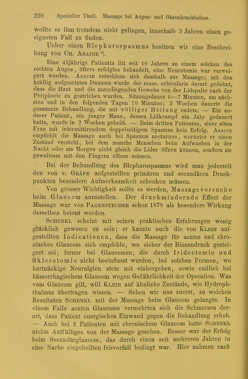 wollte es ihm trotzdem nicht gelingen, innerhalb 3 Jahren einen ge- eigneten Fall zu finden. Ueber einen Blepharospasmus besitzen wir eine Beschrei- bung von Ch. Abadie«). Eine 45jährige Patientin litt seit 10 Jahren an einem solchen des rechten Auges, öfters erfolglos behandelt, eine Neurotomie war verwei- gert worden. Abadie entschloss sich desshalb zur Massage; mit den kräftig aufgesetzten Daumen wurde der musc. orbicularis derart gedehnt, dass die Haut und die unterliegenden Gewebe von der Lidspalte nach der Peripherie zu gestrichen wurden. Sitzungsdauer 6—7 Minuten, am näch- sten und in den folgenden Tagen 10 Minuten; 3 Wochen dauerte die gesammte Behandlung, die mit völliger Heilung endete. — Ein an- derer Patient, ein junger Mann, dessen Lidkrampf ein Jahr gedauert hatte, wurde in 2 Wochen geheilt. — Beim dritten Patienten, einer alten Frau mit intermittirendem doppelseitigem Spasmus kein Erfolg. Abadie empfiehlt die Massage auch bei Spasmus nocturnus, worunter er einen Zustand versteht, bei dem manche Menschen beim Aufwachen in der Nacht oder am Morgen nicht gleich die Lider öffnen können, sondern sie gewaltsam mit den Fingern öffnen müssen. Bei der Behandlung des Blepharospasmus wird man jederzeit den von v. Geäfe aufgestellten primären und secundären Druck- punkten besondere Aufmerksamkeit schenken müssen. Von grosser Wichtigkeit sollte es werden, Massageversuche beim Glaucom anzustellen. Der druckmindernde Effect der Massage war von Pagenstecher schon 1878 als besondere Wirkung derselben betont worden. Schenke scheint mit seinen praktischen Erfahrungen wenig glücklich gewesen zu sein; er kannte auch die von Klein auf- gestellten Indicationen, dass die Massage für acutes und chro- nisches Glaucom sich empfehle, wo sicher der Binnendruck gestei- gert sei; ferner bei Glaucomen, die durch Iridectomie und Sklerotomie nicht beeinflusst wurden, bei solchen Formen, wo hartnäckige Neuralgien stets mit einhergehen, sowie endlich bei hämorrhagischem Glaucom wegen Gefährlichkeit der Operation. Was vom Glaucom gilt, will Klein auf ähnliche Zustände, wie Hydroph- thalmus übertragen wissen. — Sehen wir nun zuerst, zu welchen Resultaten Schenke mit der Massage beim Glaucom gelangte. In einem Falle acuten Glaucoms vermehrten sich die Schmerzen der- art, dass Patient energischen Einwand gegen die Behandlung erhob. — Auch bei 2 Patienten mit chronischem Glaucom hatte Schenke nichts Auffälliges von der Massage gesehen. Besser war der Erfolg beim Secundärglaucom, das durch einen seit mehreren Jahren in eine Narbe eingeheilten Irisvorfall bedingt war. Hier nahmen nach
