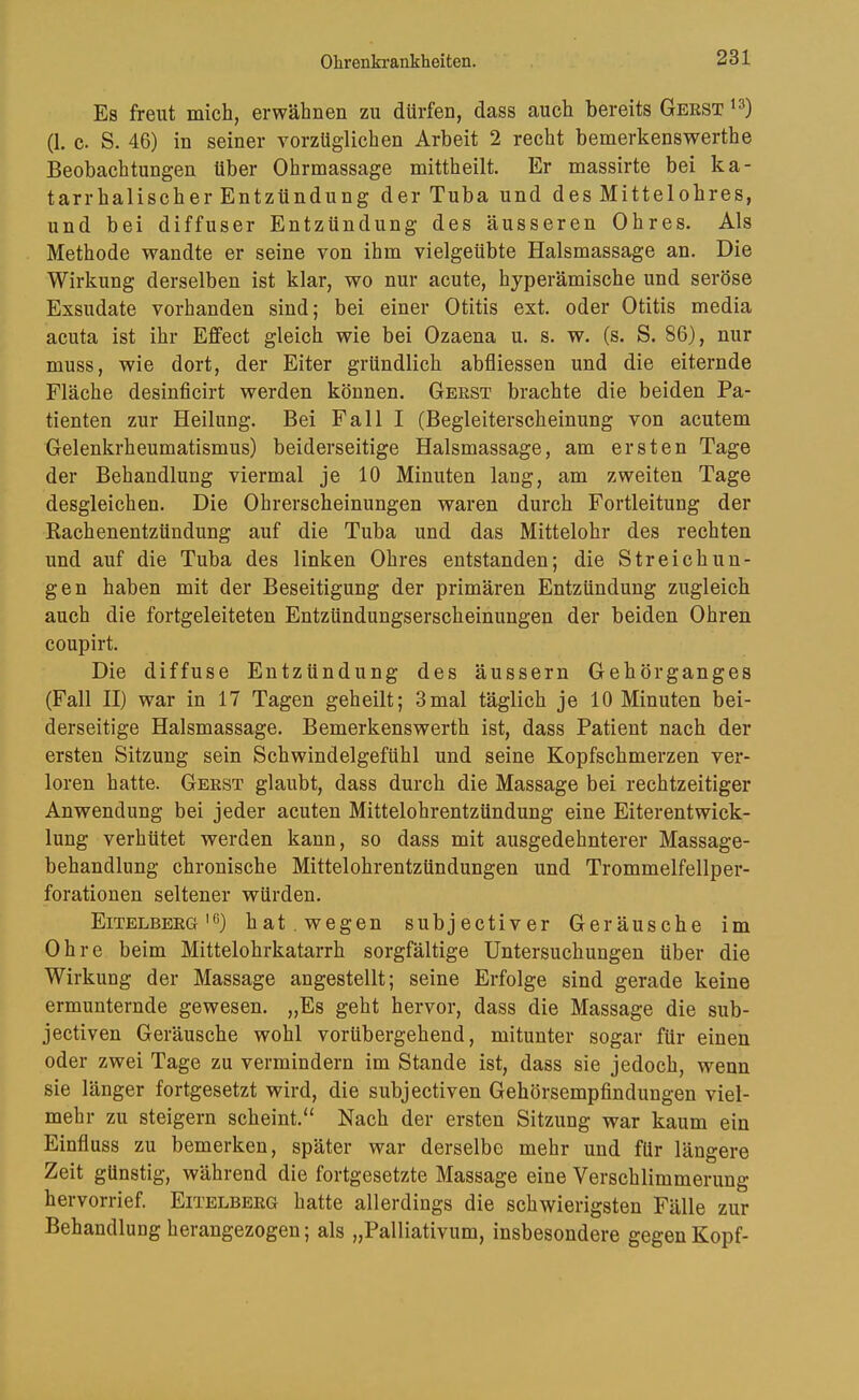 Es freut mich, erwähnen zu dürfen, dass auch bereits Geest (1. c. S. 46) in seiner vorzüglichen Arbeit 2 recht bemerkenswerthe Beobachtungen über Ohrmassage mittheilt. Er massirte bei ka- tarrhalisch er Entzündung der Tuba und des Mittelohres, und bei diffuser Entzündung des äusseren Ohres. Als Methode wandte er seine von ihm vielgeübte Halsmassage an. Die Wirkung derselben ist klar, wo nur acute, hyperämische und seröse Exsudate vorhanden sind; bei einer Otitis ext. oder Otitis media acuta ist ihr Effect gleich wie bei Ozaena u. s. w. (s. S. 86), nur muss, wie dort, der Eiter gründlich abfliessen und die eiternde Fläche desinficirt werden können. Geest brachte die beiden Pa- tienten zur Heilung. Bei Fall I (Begleiterscheinung von acutem Gelenkrheumatismus) beiderseitige Halsmassage, am ersten Tage der Behandlung viermal je 10 Minuten lang, am zweiten Tage desgleichen. Die Ohrerscheinungen waren durch Fortleitung der Rachenentzündung auf die Tuba und das Mittelohr des rechten und auf die Tuba des linken Ohres entstanden; die Streichun- gen haben mit der Beseitigung der primären Entzündung zugleich auch die fortgeleiteten Entzündungserscheinungen der beiden Ohren coupirt. Die diffuse Entzündung des äussern Gehörganges (Fall II) war in 17 Tagen geheilt; 3mal täglich je 10 Minuten bei- derseitige Halsmassage. Bemerkenswerth ist, dass Patient nach der ersten Sitzung sein Schwindelgefühl und seine Kopfschmerzen ver- loren hatte. Geest glaubt, dass durch die Massage bei rechtzeitiger Anwendung bei jeder acuten Mittelohrentzündung eine Eiterentwick- lung verhütet werden kann, so dass mit ausgedehnterer Massage- behandlung chronische Mittelohrentzündungen und Trommelfellper- forationen seltener würden. Eitelbeeg'6) hat . wegen subjectiver Geräusche im Ohre beim Mittelohrkatarrh sorgfältige Untersuchungen über die Wirkung der Massage angestellt; seine Erfolge sind gerade keine ermunternde gewesen. „Es geht hervor, dass die Massage die sub- jectiven Geräusche wohl vorübergehend, mitunter sogar für einen oder zwei Tage zu vermindern im Stande ist, dass sie jedoch, wenn sie länger fortgesetzt wird, die subjectiven Gehörsempfindungen viel- mehr zu steigern scheint.“ Nach der ersten Sitzung war kaum ein Einfluss zu bemerken, später war derselbe mehr und für längere Zeit günstig, während die fortgesetzte Massage eine Verschlimmerung hervorrief. Eitelbeeg hatte allerdings die schwierigsten Fälle zur Behandlung herangezogen; als „Palliativum, insbesondere gegen Kopf-