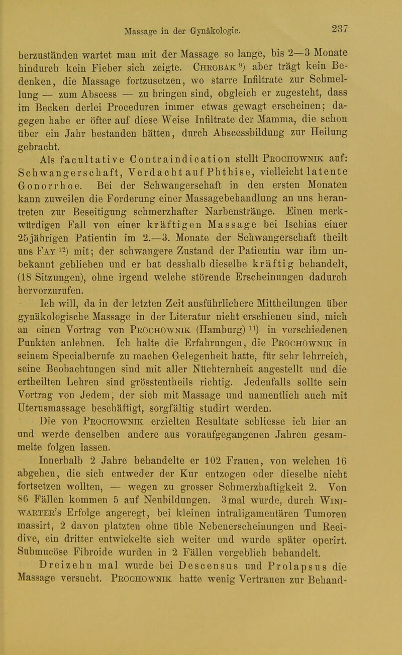 berzuständen wartet man mit der Massage so lange, bis 2—3 Monate hindurch kein Fieber sich zeigte. Cheobak aber trägt kein Be- denken, die Massage fortzusetzen, wo starre Infiltrate zur Schmel- lung — zum Abscess — zu bringen sind, obgleich er zugesteht, dass im Becken derlei Proceduren immer etwas gewagt erscheinen; da- gegen habe er öfter auf diese Weise Infiltrate der Mamma, die schon über ein Jahr bestanden hätten, durch Abscessbildung zur Heilung gebracht. Als facultative Contraindication stellt Peochownik auf: Schwangerschaft, Verdacht auf Phthise, vielleicht latente Gonorrhoe. Bei der Schwangerschaft in den ersten Monaten kann zuweilen die Forderung einer Massagebehandlung an uns heran- treten zur Beseitigung schmerzhafter Narbenstränge. Einen merk- würdigen Fall von einer kräftigen Massage bei Ischias einer 25jährigen Patientin im 2,-3. Monate der Schwangerschaft theilt uns Fat '2) mit; der schwangere Zustand der Patientin war ihm un- bekannt geblieben und er hat desshalb dieselbe kräftig behandelt, (18 Sitzungen), ohne irgend welche störende Erscheinungen dadurch hervorzurufen. Ich will, da in der letzten Zeit ausführlichere Mittheilungen über gynäkologische Massage in der Literatur nicht erschienen sind, mich an einen Vortrag von Peochownik (Hamburg) ^0 in verschiedenen Punkten anlehnen. Ich halte die Erfahrungen, die Peochownik in seinem Specialberufe zu machen Gelegenheit hatte, für sehr lehrreich, seine Beobachtungen sind mit aller Nüchternheit angestellt und die ertheilten Lehren sind grösstentheils richtig. Jedenfalls sollte sein Vortrag von Jedem, der sich mit Massage und namentlich auch mit Uterusmassage beschäftigt, sorgfältig studirt werden. Die von Peochownik erzielten Resultate schliesse ich hier an und werde denselben andere aus voraufgegangenen Jahren gesam- melte folgen lassen. Innerhalb 2 Jahre behandelte er 102 Frauen, von welchen 16 abgehen, die sich entweder der Kur entzogen oder dieselbe nicht fortsetzen wollten, — wegen zu grosser Schmerzhaftigkeit 2. Von 86 Fällen kommen 5 auf Neubildungen. 3 mal wurde, durch Wini- waetee’s Erfolge angeregt, bei kleinen intraligamentären Tumoren massirt, 2 davon platzten ohne üble Nebenerscheinungen und Reci- dive, ein dritter entwickelte sich weiter und wurde später operirt. Submucöse Fibroide wurden in 2 Fällen vergeblich behandelt. Dreizehn mal wurde bei Descensus und Prolapsus die Massage versucht. Peochownik hatte wenig Vertrauen zur Behänd-