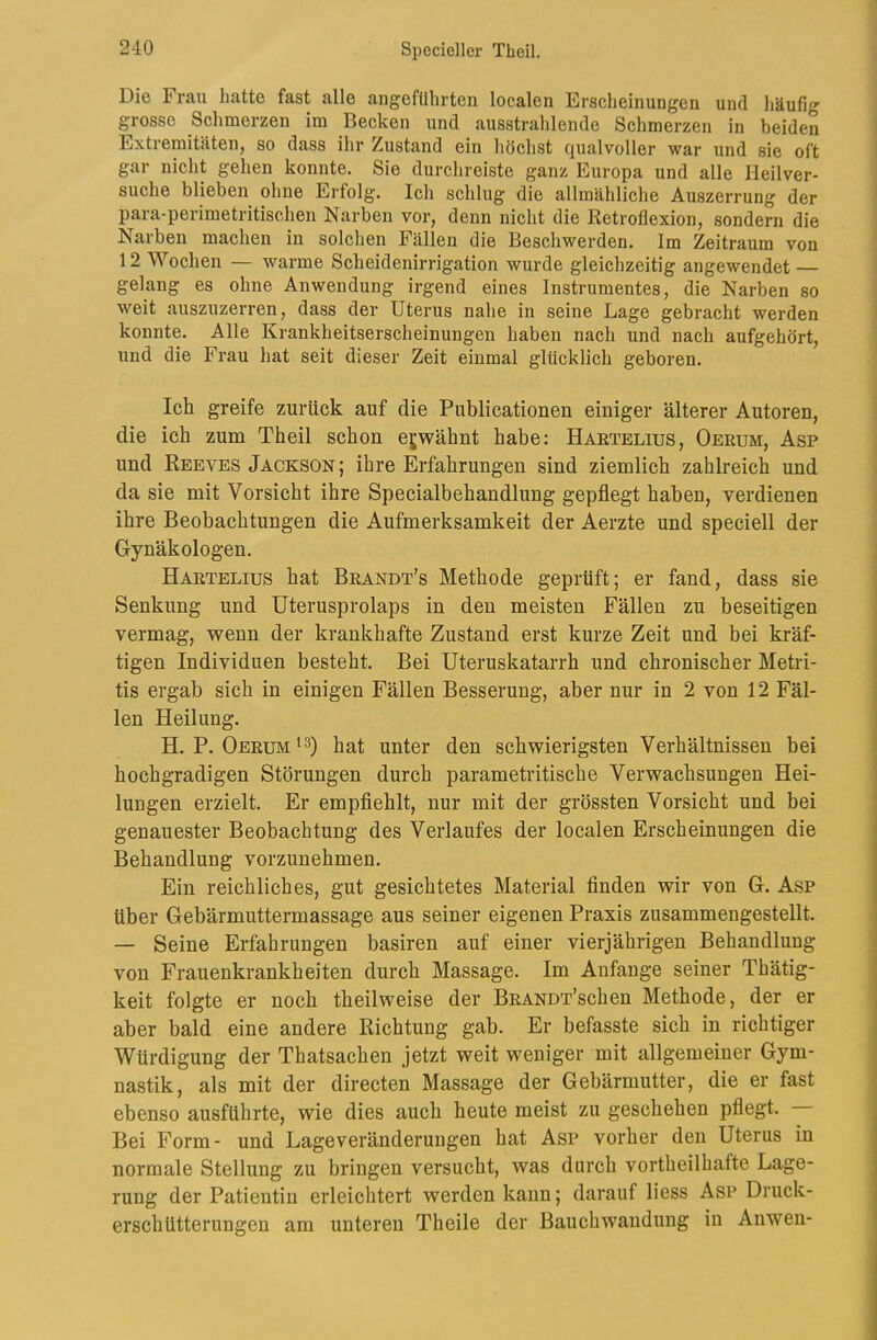 Die Fraii hatte fast alle angeführten localen Erscheinungen und häufig grosse Schmerzen im Becken und ausstrahlende Schmerzen in beiden Extremitäten, so dass ihr Zustand ein höchst qualvoller war und sie oft gar nicht gehen konnte. Sie durchreiste ganz Europa und alle Heilver- suche blieben ohne Erfolg. Ich schlug die allmähliche Auszerrung der para-perimetritischen Narben vor, denn nicht die Retroflexion, sondern die Narben machen in solchen Fällen die Beschwerden. Im Zeitraum von 12 Wochen — warme Scheidenirrigation wurde gleichzeitig angewendet — gelang es ohne Anwendung irgend eines Instrumentes, die Narben so weit auszuzerren, dass der Uterus nahe in seine Lage gebracht werden konnte. Alle Krankheitserscheinungen haben nach und nach aufgehört, und die Frau hat seit dieser Zeit einmal glücklich geboren. Ich greife zurück auf die Publicationen einiger älterer Autoren, die ich zum Theil schon erwähnt habe: Haetelius, Oerum, Asp und Reeves Jackson ; ihre Erfahrungen sind ziemlich zahlreich und da sie mit Vorsicht ihre Specialbehandlung gepflegt haben, verdienen ihre Beobachtungen die Aufmerksamkeit der Aerzte und speciell der Gynäkologen. Haetelius hat Beandt’s Methode geprüft; er fand, dass sie Senkung und Uterusprolaps in den meisten Fällen zu beseitigen vermag, wenn der krankhafte Zustand erst kurze Zeit und bei kräf- tigen Individuen besteht. Bei Uteruskatarrh und chronischer Metri- tis ergab sich in einigen Fällen Besserung, aber nur in 2 von 12 Fäl- len Heilung. H. P. Oeeum^3) hat unter den schwierigsten Verhältnissen bei hochgradigen Störungen durch parametritische Verwachsungen Hei- lungen erzielt. Er empflehlt, nur mit der grössten Vorsicht und bei genauester Beobachtung des Verlaufes der localen Erscheinungen die Behandlung vorzunehmen. Ein reichliches, gut gesichtetes Material finden wir von G. Asp über Gebärmuttermassage aus seiner eigenen Praxis zusammengestellt. — Seine Erfahrungen basiren auf einer vierjährigen Behandlung von Frauenkrankheiten durch Massage. Im Anfänge seiner Thätig- keit folgte er noch theilweise der BEANoFschen Methode, der er aber bald eine andere Richtung gab. Er befasste sich in richtiger Würdigung der Thatsachen jetzt weit weniger mit allgemeiner Gym- nastik, als mit der directen Massage der Gebärmutter, die er fast ebenso ausführte, wie dies auch heute meist zu geschehen pflegt. Bei Form- und Lageveränderungen hat Asp vorher den Uterus in normale Stellung zu bringen versucht, was durch vortheilhafte Lage- rung der Patientin erleichtert werden kann; darauf liess Asp Druck- erschütterungen am unteren Theile der Bauchwandung in Anwen-