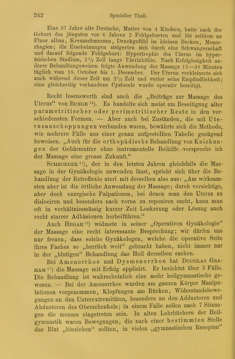 Eine 37 Jahre alte Deutsche, Mutter von 4 Kindern, hatte nach der Geburt des jüngsten vor 6 Jahren 2 Fehlgeburten und litt seitdem an Fluor albus, Kreuzschmerzen, DruckgefUhl im kleinen Becken, Menor- rhagien; die Erscheinungen steigerten sich durch eine Schwangerschaft und darauf folgende Fehlgeburt: Hypertrophie des Uterus im hyper- ämischen Stadium, 31/2 Zoll lange Uterinhöhle. Nach Erfolglosigkeit an- derer Behandlungsweisen folgte Anwendung der Massage 15—30 Minuten täglich vom 18. October bis 1. December. Der Uterus verkleinerte sich auch während dieser Zeit um 2'/2 Zoll und verlor seine Empfindlichkeit; eine gleichzeitig vorhandene Cystocele wurde operativ beseitigt. Recht lesenswerth sind auch die „Beiträge zur Massage des Uterus“ von Bunge ‘^). Es handelte sich meist um Beseitigung alter parametritischer oder perimetritischer Reste in den ver- schiedensten Formen. — Aber auch bei Zuständen, die mit Ute- rusanschoppungen verbunden waren, bewährte sich die Methode, wie mehrere Fälle aus einer genau aufgestellten Tabelle genügend beweisen. „Auch für die orthopädische Behandlung von Knickun- gen der Gebärmutter ohne instrumentelle Beihilfe-verspreche ich der Massage eine grosse Zukunft.“ ScHEOEDEE der in den letzten Jahren gleichfalls die Mas- sage in der Gynäkologie anwenden lässt, spricht sich über die Be- handlung der Retroflexio uteri mit derselben also aus: „Am wirksam- sten aber ist die örtliche Anwendung der Massage; durch vorsichtige, aber doch energische Palpationen, bei denen man den Uterus zu dislociren und besonders nach vorne zu reponiren sucht, kann man oft in verhältnissmässig kurzer Zeit Lockerung oder Lösung auch recht starrer Adhäsionen herbeiführen.“ Auch Hegae^^) widmete in seiner „Operativen Gynäkologie“ der Massage eine recht interessante Besprechung; wir dürfen uns nur freuen, dass solche Gynäkologen, welche die operative Seite ihres Faches so „herrlich weit“ gebracht haben, nicht immer nur in der ,,blutigen“ Behandlung das Heil derselben suchen. Bei Amenorrhoe und Dysmenorrhoe hat Douglas Gea- HAM^'') die Massage mit Erfolg applicirt. Er berichtet über 5 Fälle. Die Behandlung ist wahrscheinlich eine mehr heilgymnastische ge- wesen. — Bei der Amenorrhoe wurden am ganzen Körper Manipu- lationen vorgenommen, Klopfungen am Rücken, Widerstandsbewe- gungen an den Unterextremitäten, besonders an den Adductoren und Abductoren des Oberschenkels; in einem Falle sollen nach 7 Sitzun- gen die menses eingetreten sein. In alten Lehrbüchern dei Heil- gymnastik waren Bewegungen, die nach einer bestimmten Stelle das Blut „hinziehen“ sollten, in vielen „gymnastischen Recepten