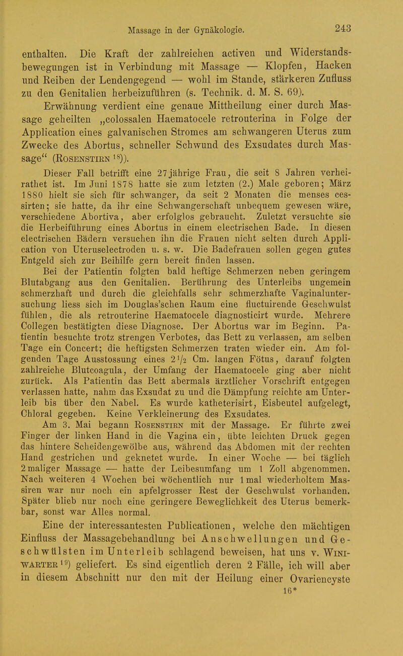 enthalten. Die Kraft der zahlreichen activen und Widerstands- bewegungen ist in Verbindung mit Massage — Klopfen, Hacken und Reiben der Lendengegend — wohl im Stande, stärkeren Zufluss zu den Genitalien herbeizuführen (s. Technik, d. M. S. 69). Erwähnung verdient eine genaue Mittheilung einer durch Mas- sage geheilten „colossalen Haematocele retrouterina in Folge der Application eines galvanischen Stromes am schwangeren Uterus zum Zwecke des Abortus, schneller Schwund des Exsudates durch Mas- sage“ (Rosenstirn ^s)}. Dieser Fall betrifft eine 27jährige Frau, die seit 8 Jahren verhei- rathet ist. Im Juni 1878 hatte sie zum letzten (2.) Male geboren; März 1880 hielt sie sich für schwanger, da seit 2 Monaten die menses ces- sirten; sie hatte, da ihr eine Schwangerschaft unbequem gewesen wäre, verschiedene Abortiva, aber erfolglos gebraucht. Zuletzt versuchte sie die Herbeiführung eines Abortus in einem electrischen Bade. In diesen electrischen Bädern versuchen ihn die Frauen nicht selten durch Appli- cation von Uteruselectroden u. s. w. Die Badefrauen sollen gegen gutes Entgeld sich zur Beihilfe gern bereit finden lassen. Bei der Patientin folgten bald heftige Schmerzen neben geringem Blutabgang aus den Genitalien. Berührung des Unterleibs ungemein schmerzhaft und durch die gleichfalls sehr schmerzhafte Vaginalunter- suchung Hess sich im Douglas’schen Raum eine fluctuirende Geschwulst fühlen, die als retrouterine Haematocele diagnosticirt wurde. Mehrere Collegen bestätigten diese Diagnose. Der Abortus war im Beginn. Pa- tientin besuchte trotz strengen Verbotes, das Bett zu verlassen, am selben Tage ein Concert; die heftigsten Schmerzen traten wieder ein. Am fol- genden Tage Ausstossung eines 21/2 Cm. langen Fötus, darauf folgten zahlreiche Blutcoagula, der Umfang der Haematocele ging aber nicht zurück. Als Patientin das Bett abermals ärztlicher Vorschrift entgegen verlassen hatte, nahm das Exsudat zu und die Dämpfung reichte am Unter- leib bis über den Nabel. Es wurde katheterisirt, Eisbeutel aufgelegt, Chloral gegeben. Keine Verkleinerung des Exsudates. Am 3. Mai begann Rosenstirn mit der Massage. Er führte zwei Finger der linken Hand in die Vagina ein, übte leichten Druck gegen das hintere Scheidengewölbe aus, während das Abdomen mit der rechten Hand gestrichen und geknetet wurde. In einer Woche — bei täglich 2 maliger Massage — hatte der Leibesumfang um 1 Zoll abgenommen. Nach weiteren 4 Wochen bei wöchentlich nur Imal wiederholtem Mas- siren war nur noch ein apfelgrosser Rest der Geschwulst vorhanden. Später blieb nur noch eine geringere Beweglichkeit des Uterus bemerk- bar, sonst war Alles normal. Eine der interessantesten Publicationen, welche den mächtigen Einfluss der Massagebehandlung bei Anschwellungen und Ge- schwülsten im Unterleib schlagend beweisen, hat uns v. Wini- WARTER*®) geliefert. Es sind eigentlich deren 2 Fälle, ich will aber in diesem Abschnitt nur den mit der Heilung einer Ovariencyste 16*