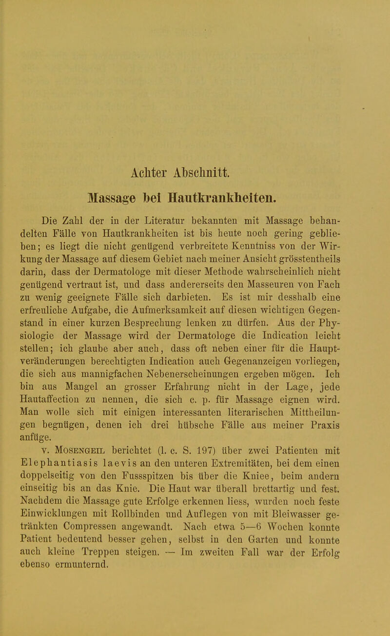 Achter Abschnitt. Massage bei Hautkrankheiten. Die Zahl der in der Literatur bekannten mit Massage behan- delten Fälle von Hautkrankheiten ist bis heute noch gering geblie- ben ; es liegt die nicht genügend verbreitete Kenntniss von der Wir- kung der Massage auf diesem Gebiet nach meiner Ansicht grösstentheils darin, dass der Dermatologe mit dieser Methode wahrscheinlich nicht genügend vertraut ist, und dass andererseits den Masseuren von Fach zu wenig geeignete Fälle sich darbieten. Es ist mir desshalb eine erfreuliche Aufgabe, die Aufmerksamkeit auf diesen wichtigen Gegen- stand in einer kurzen Besprechung lenken zu dürfen. Aus der Phy- siologie der Massage wird der Dermatologe die Indication leicht stellen; ich glaube aber auch, dass oft neben einer für die Haupt- veränderungen berechtigten Indication auch Gegenanzeigen voiiiegen, die sich aus mannigfachen Nebenerscheinungen ergeben mögen. Ich bin aus Mangel an grosser Erfahrung nicht in der Lage, jede Hautaffection zu nennen, die sich c. p. für Massage eignen wird. Man wolle sich mit einigen interessanten literarischen Mittheilun- gen begnügen, denen ich drei hübsche Fälle aus meiner Praxis anfüge. V. Mosengeil berichtet (1. c. S. 197) über zwei Patienten mit Elephantiasis laevisan den unteren Extremitäten, bei dem einen doppelseitig von den Fussspitzen bis über die Kniee, beim andern einseitig bis an das Knie. Die Haut war überall brettartig und fest. Nachdem die Massage gute Erfolge erkennen Hess, wurden noch feste Einwicklungen mit Rollbinden und Auflegen von mit Bleiwasser ge- tränkten Compressen angewandt. Nach etwa 5—6 Wochen konnte Patient bedeutend besser gehen, selbst in den Garten und konnte auch kleine Treppen steigen. ~ Im zweiten Fall war der Erfolg ebenso ermunternd.