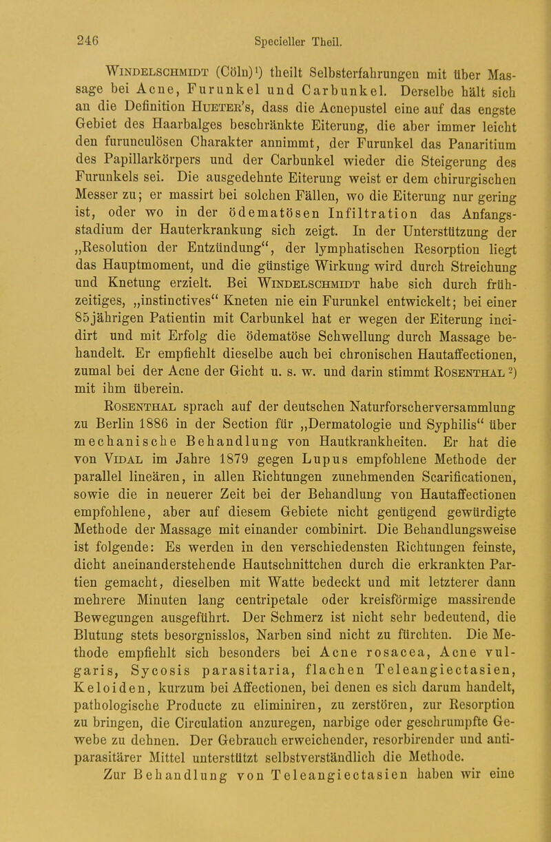 Windelschmidt (Cöln)') theilt Selbsterfahrungen mit über Mas- sage bei Acne, Furunkel und Carbunkel. Derselbe hält sich an die Definition Huetee’s, dass die Acnepustel eine auf das engste Gebiet des Haarbalges beschränkte Eiterung, die aber immer leicht den furunculösen Charakter annimmt, der Furunkel das Panaritium des Papillarkörpers und der Carbunkel wieder die Steigerung des Furunkels sei. Die ausgedehnte Eiterung weist er dem chirurgischen Messer zu; er massirt bei solchen Fällen, wo die Eiterung nur gering ist, oder wo in der ödematösen Infiltration das Anfangs- stadium der Hauterkrankung sich zeigt. In der Unterstützung der „Resolution der Entzündung“, der lymphatischen Resorption liegt das Hauptmoment, und die günstige Wirkung wird durch Streichung und Knetung erzielt. Bei Windelschmidt habe sich durch früh- zeitiges, „instinctives“ Kneten nie ein Furunkel entwickelt; bei einer 85 jährigen Patientin mit Carbunkel hat er wegen der Eiterung inci- dirt und mit Erfolg die ödematöse Schwellung durch Massage be- handelt. Er empfiehlt dieselbe auch bei chronischen Hautaffectionen, zumal bei der Acne der Gicht u. s. w. und darin stimmt Rosenthal -) mit ihm überein. Rosenthal sprach auf der deutschen Naturforscherversammlung zu Berlin 1886 in der Section für „Dermatologie und Syphilis“ über mechanische Behandlung von Hautkrankheiten. Er hat die von ViDAL im Jahre 1879 gegen Lupus empfohlene Methode der parallel lineären, in allen Richtungen zunehmenden Scarificationen, sowie die in neuerer Zeit bei der Behandlung von Hautaffectionen empfohlene, aber auf diesem Gebiete nicht genügend gewürdigte Methode der Massage mit einander combinirt. Die Behandlungsweise ist folgende: Es werden in den verschiedensten Richtungen feinste, dicht aneinanderstehende Hautschnittchen durch die erkrankten Par- tien gemacht, dieselben mit Watte bedeckt und mit letzterer dann mehrere Minuten lang centripetale oder kreisförmige massirende Bewegungen ausgeführt. Der Schmerz ist nicht sehr bedeutend, die Blutung stets besorgnisslos, Narben sind nicht zu fürchten. Die Me- thode empfiehlt sich besonders bei Acne rosacea, Acne vul- garis, Sycosis parasitaria, flachen Teleangiectasien, Keloiden, kurzum bei Afifectionen, bei denen es sich darum handelt, pathologische Producte zu eliminiren, zu zerstören, zur Resorption zu bringen, die Circulation anzuregen, narbige oder geschrumpfte Ge- webe zu dehnen. Der Gebrauch erweichender, resorbirender und anti- parasitärer Mittel unterstützt selbstverständlich die Methode. Zur Behandlung von Teleangiectasien haben wir eine