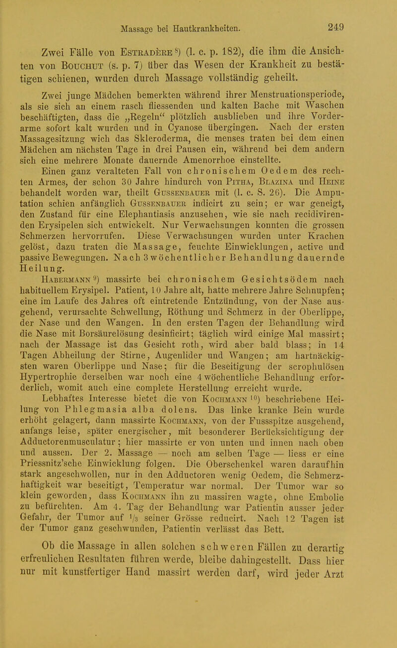 Zwei Fälle von Estradere®) (1. c. p. 182), die ihm die Ansich- ten von Bouchut (s. p. 7) Uber das Wesen der Krankheit zu bestä- tigen schienen, wurden durch Massage vollständig geheilt. Zwei junge Mädchen bemerkten während ihrer Menstruationsperiode, als sie sich au einem rasch fliessenden und kalten Bache mit Waschen beschäftigten, dass die „Regeln'' plötzlich ausblieben und ihre Vorder- arme sofort kalt wurden und in Cyanose übergingen. Nach der ersten Massagesitzung wich das Skleroderma, die menses traten bei dem einen Mädchen am nächsten Tage in drei Pausen ein, während bei dem andern sich eine mehrere Monate dauernde Amenorrhoe einstellte. Einen ganz veralteten Fall von chronischem Oedem des rech- ten Armes, der schon 30 Jahre hindurch von Pitha, Blazina und Heine behandelt worden war, theilt Gussenbauer mit (1. c. S. 26). Die Ampu- tation schien anfänglich Gussenbauer indicirt zu sein; er war geneigt, den Zustand für eine Elephantiasis anzusehen, wie sie nach recidiviren- den Erysipelen sich entwickelt. Nur Verwachsungen konnten die grossen Schmerzen hervorrufen. Diese Verwachsungen wurden unter Krachen gelöst, dazu traten die Massage, feuchte Einwicklungen, active und passive Bewegungen. Nach 3 wöchentlicher Behandlung dauernde Heilung. Habermann 9) massirte bei chronischem Gesichtsödera nach habituellem Erysipel. Patient, 10 Jahre alt, hatte mehrere Jahre Schnupfen; eine im Laufe des Jahres oft eintretende Entzündung, von der Nase aus- gehend, verursachte Schwellung, Röthung und Schmerz in der Oberlippe, der Nase und den Wangen. In den ersten Tagen der Behandlung wird die Nase mit Borsäurelösung desinficirt; täglich wird einige Mal massirt; nach der Massage ist das Gesicht roth, wird aber bald blass; in 14 Tagen Abheilung der Stirne, Augenlider und Wangen; am hartnäckig- sten waren Oberlippe und Nase; für die Beseitigung der scrophulösen Hypertrophie derselben war noch eine 4 wöchentliche Behandlung erfor- derlich, womit auch eine complete Herstellung erreicht wurde. Lebhaftes Interesse bietet die von Kochmann >0) beschriebene Hei- lung von Phlegmasia alba dolens. Das linke kranke Bein wurde erhöht gelagert, dann massirte Kochmann, von der Fussspitze ausgehend, anfangs leise, später energischer, mit besonderer Berücksichtigung der Adductorenmusculatur ; hier massirte er von unten und innen nach oben und aussen. Der 2. Massage — noch am selben Tage — Hess er eine Priessnitz’sche Einwicklung folgen. Die Oberschenkel waren daraufhin stark angeschwollen, nur in den Adductoren wenig Oedem, die Schmerz- haftigkeit war beseitigt, Temperatur war normal. Der Tumor war so klein geworden, dass Kochmann ihn zu massiren wagte, ohne Embolie zu befürchten. Am 4. Tag der Behandlung war Patientin ausser jeder Gefahr, der Tumor auf */s seiner Grösse reducirt. Nach 12 Tagen ist der Tumor ganz geschwunden, Patientin verlässt das Bett. Ob die Massage in allen solchen schweren Fällen zu derartig erfreulichen Resultaten führen werde, bleibe dahingestellt. Dass hier nur mit kunstfertiger Hand massirt werden darf, wird jeder Arzt