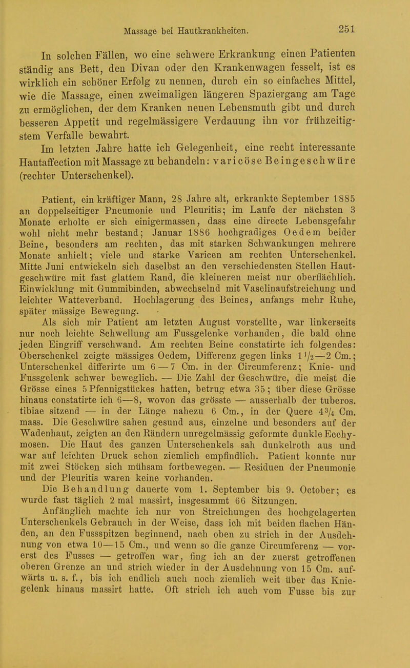 In solchen Fällen, wo eine schwere Erkrankung einen Patienten ständig ans Bett, den Divan oder den Krankenwagen fesselt, ist es wirklich ein schöner Erfolg zu nennen, durch ein so einfaches Mittel, wie die Massage, einen zweimaligen längeren Spaziergang am Tage zu ermöglichen, der dem Kranken neuen Lebensmuth gibt und durch besseren Appetit und regelmässigere Verdauung ihn vor frühzeitig- stem Verfalle bewahrt. Im letzten Jahre hatte ich Gelegenheit, eine recht interessante Hautaffection mit Massage zu behandeln ;varicöseBeingeschwüre (rechter Unterschenkel). Patient, ein kräftiger Mann, 28 Jahre alt, erkrankte September 1885 an doppelseitiger Pneumonie und Pleuritis; im Laufe der nächsten 3 Monate erholte er sich einigermassen, dass eine directe Lebensgefahr wohl nicht mehr bestand; Januar 1886 hochgradiges Oe dem beider Beine, besonders am rechten, das mit starken Schwankungen mehrere Monate anhielt; viele und starke Varicen am rechten Unterschenkel. Mitte Juni entwickeln sich daselbst an den verschiedensten Stellen Haut- geschwüre mit fast glattem Rand, die kleineren meist nur oberflächlich. Einwicklung mit Gummibinden, abwechselnd mit Vaselinaufstreichung und leichter Watteverband. Hochlagerung des Beines, anfangs mehr Ruhe, später mässige Bewegung. Als sich mir Patient am letzten August vorstellte, war linkerseits nur noch leichte Schwellung am Fussgelenke vorhanden, die bald ohne jeden Eingrifif verschwand. Am rechten Beine constatirte ich folgendes: Oberschenkel zeigte mässiges Oedem, Diflerenz gegen links 1 >/2—2Cm.; Unterschenkel diflterirte um 6 — 7 Cm. in der Circumferenz; Knie- und Fussgelenk schwer beweglich. — Die Zahl der Geschwüre, die meist die Grösse eines 5 Pfennigstückes hatten, betrug etwa 35; über diese Grösse hinaus constatirte ich 6—8, wovon das grösste — ausserhalb der tuberos. tibiae sitzend — in der Länge nahezu 6 Cm., in der Quere 4^/4 Cm. mass. Die Geschwüre sahen gesund aus, einzelne und besonders auf der Wadenhaut, zeigten an den Rändern unregelmässig geformte dunkle Ecchy- mosen. Die Haut des ganzen Unterschenkels sah dunkelroth aus und war auf leichten Druck schon ziemlich empfindlich. Patient konnte nur mit zwei Stöcken sich mühsam fortbewegen. — Residuen der Pneumonie und der Pleuritis waren keine vorhanden. Die Behandlung dauerte vom 1. September bis 9. October; es wurde fast täglich 2 mal massirt, iusgesammt 66 Sitzungen. Anfänglich machte ich nur von Streichungen des hochgelagerteu Unterschenkels Gebrauch in der Weise, dass ich mit beiden flachen Hän- den, an den Fussspitzen beginnend, nach oben zu strich in der Ausdeh- nung von etwa 10—15 Cm., und wenn so die ganze Circumferenz — vor- erst des Fusses — getroffen war, fing ich an der zuerst getroffenen oberen Grenze an und strich wieder in der Ausdehnung von 15 Cm. auf- wärts u. s. f., bis ich endlich auch noch ziemlich weit über das Knie- gelenk hinaus massirt hatte. Oft strich ich auch vom Fusse bis zur