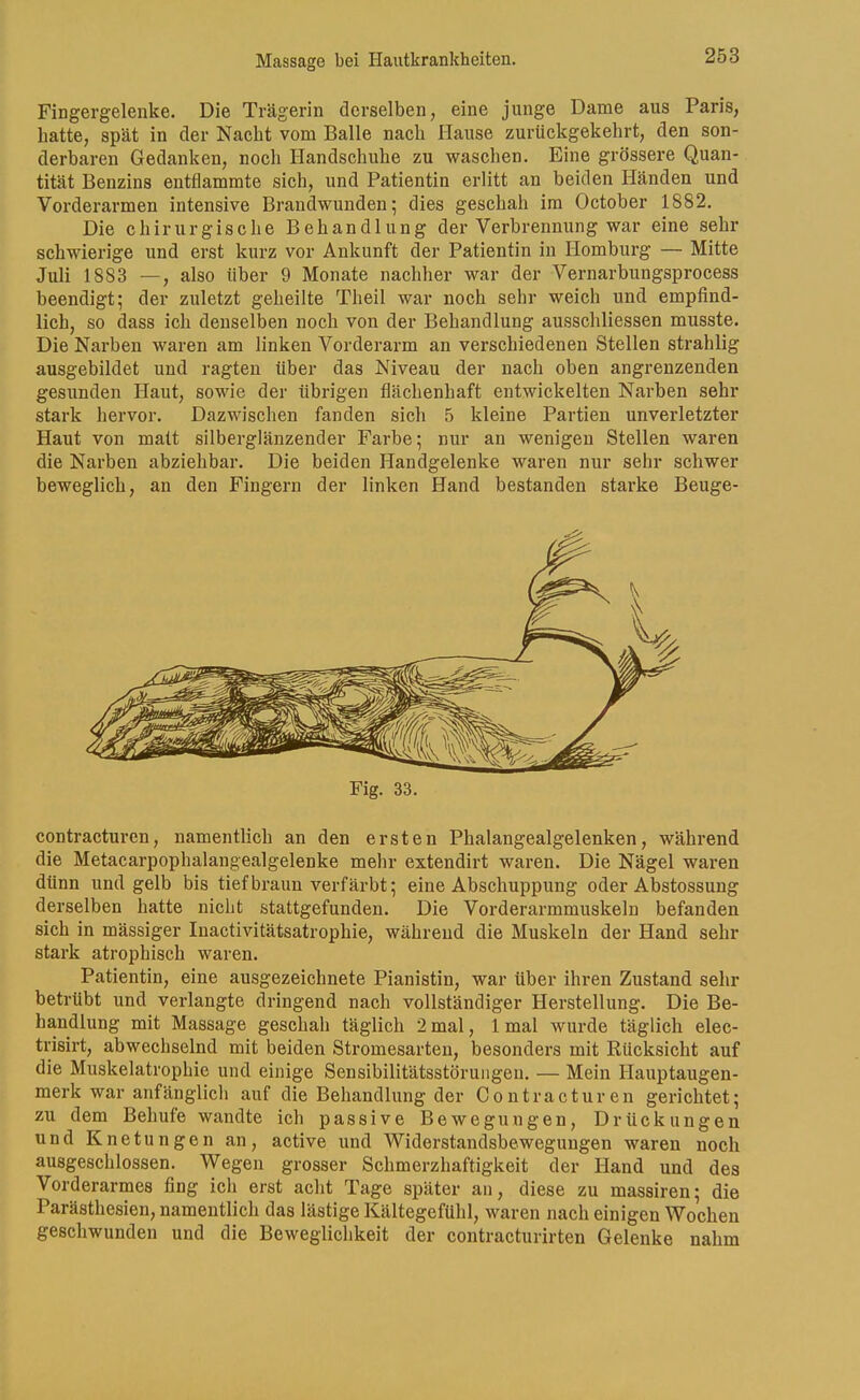 Fingergelenke. Die Trägerin derselben, eine junge Dame aus Paris, hatte, spät in der Nacht vom Balle nach Hause zurückgekehrt, den son- derbaren Gedanken, noch Handschuhe zu waschen. Eine grössei*e Quan- tität Benzins entflammte sich, und Patientin erlitt an beiden Händen und Vorderarmen intensive Brandwunden; dies geschah im October 1882. Die chirurgische Behandlung der Verbrennung war eine sehr schwierige und erst kurz vor Ankunft der Patientin in Ilomburg — Mitte Juli 1883 —, also über 9 Monate nachher war der Vernarbungsprocess beendigt; der zuletzt geheilte Theil war noch sehr weich und empfind- lich, so dass ich denselben noch von der Behandlung ausschliessen musste. Die Narben waren am linken Vorderarm an verschiedenen Stellen strahlig ausgebildet und ragten über das Niveau der nach oben angrenzenden gesunden Haut, sowie der übrigen flächenhaft entwickelten Narben sehr stark hervor. Dazwischen fanden sich 5 kleine Partien unverletzter Haut von matt silberglänzender Farbe; nur an wenigen Stellen waren die Narben abziehbar. Die beiden Handgelenke waren nur sehr schwer beweglich, an den Fingern der linken Hand bestanden starke Beuge- Fig. 33. contracturen, namentlich an den ersten Phalangealgelenken, während die Metacarpophalangealgelenke mehr extendirt waren. Die Nägel waren dünn und gelb bis tief braun verfärbt; eine Abschuppung oder Abstossung derselben hatte nicht stattgefunden. Die Vorderarmmuskeln befanden sich in mässiger Inactivitätsatrophie, während die Muskeln der Hand sehr stark atrophisch waren. Patientin, eine ausgezeichnete Pianistin, war über ihren Zustand sehr betrübt und verlangte dringend nach vollständiger Herstellung. Die Be- handlung mit Massage geschah täglich 2 mal, 1 mal wurde täglich elec- trisirt, abwechselnd mit beiden Stromesarten, besonders mit Kücksicht auf die Muskelatrophie und einige Sensibilitätsstöruiigeu. — Mein Hauptaugen- merk war anfänglich auf die Behandlung der Contracturen gerichtet; zu dem Behufe wandte ich passive Bewegungen, Drückungen und Knetungen an, active und Widerstandsbewegungen waren noch ausgeschlossen. Wegen grosser Schmerzhaftigkeit der Hand und des Vorderarmes fing ich erst acht Tage später an, diese zu massiren; die Parästhesien, namentlich das lästige Kältegefühl, waren nach einigen Wochen geschwunden und die Beweglichkeit der contracturirten Gelenke nahm