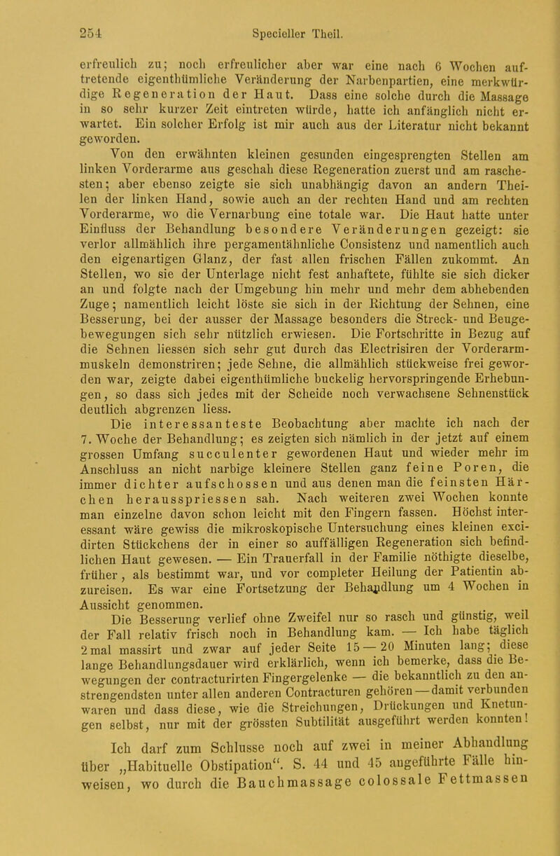 erfreulich zu; noch erfreulicher aber war eine nach 6 Wochen auf- tretencle eigenthtimliche Veränderung der Narbenpartien, eine merkwür- dige Regeneration der Haut. Dass eine solche durch die Massage in so sehr kurzer Zeit eintreten würde, hatte ich anfänglich nicht er- wartet. Ein solcher Erfolg ist mir auch aus der Literatur nicht bekannt geworden. Von den erwähnten kleinen gesunden eingesprengten Stellen am linken Vorderarme aus geschah diese Regeneration zuerst und am rasche- sten; aber ebenso zeigte sie sich unabhängig davon an andern Thei- len der linken Iland, sowie auch an der rechten Hand und am rechten Vorderarme, wo die Vernarbung eine totale war. Die Haut hatte unter Einfluss der Behandlung besondere Veränderungen gezeigt: sie verlor allmählich ihre pergamentähnliche Consistenz und namentlich auch den eigenartigen Glanz, der fast allen frischen Fällen zukommt. An Stellen, wo sie der Unterlage nicht fest anhaftete, fühlte sie sich dicker an und folgte nach der Umgebung hin mehr und mehr dem abhebenden Zuge; namentlich leicht löste sie sich in der Richtung der Sehnen, eine Besserung, bei der ausser der Massage besonders die Streck- und Beuge- bewegungen sich sehr nützlich erwiesen. Die Fortschritte in Bezug auf die Sehnen Hessen sich sehr gut durch das Electrisiren der Vorderarm- muskeln demonstriren; jede Sehne, die allmählich stückweise frei gewor- den war, zeigte dabei eigenthümliche buckelig hervorspringende Erhebun- gen, so dass sich jedes mit der Scheide noch verwachsene Sehnenstück deutlich abgrenzen Hess. Die interessanteste Beobachtung aber machte ich nach der 7. Woche der Behandlung; es zeigten sich nämlich in der jetzt auf einem grossen Umfang succulenter gewordenen Haut und wieder mehr im Anschluss an nicht narbige kleinere Stellen ganz feine Poren, die immer dichter aufschossen und aus denen man die feinsten Här- chen herausspriessen sah. Nach weiteren zwei Wochen konnte man einzelne davon schon leicht mit den Fingern fassen. Höchst inter- essant wäre gewiss die mikroskopische Untersuchung eines kleinen exci- dirten Stückchens der in einer so auffälligen Regeneration sich befind- lichen Haut gewesen. — Ein Trauerfall in der Familie nöthigte dieselbe, früher, als bestimmt war, und vor completer Heilung der Patientin ab- zureisen. Es war eine Fortsetzung der Behajjdlung um 4 Wochen in Aussicht genommen. Die Besserung verlief ohne Zweifel nur so rasch und günstig, weil der Fall relativ frisch noch in Behandlung kam. — Ich habe täglich 2mal massirt und zwar auf jeder Seite 15—20 Minuten lang; diese lange Behandlungsdauer wird erklärlich, wenn ich bemerke, dass die Be- wegungen der contracturirten Fingergelenke — die bekanntlich zu den an- strengendsten unter allen anderen Contracturen gehören —damit verbunden waren und dass diese, wie die Streichungen, Drückungen und Knetun- gen selbst, nur mit der grössten Subtilität ausgefülirt werden konnten! Ich darf zum Schlüsse noch auf zwei in meiner Abhandlung über „Habituelle Obstipation“. S. 44 und 45 angeführte Fälle hin- weisen, wo durch die Bauchmassage colossale Fettmassen