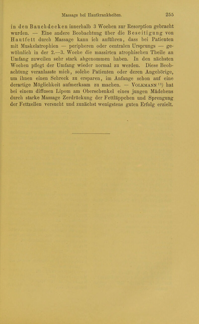 in den Bauch decken innerhalb 3 Wochen zur Resorption gebracht wurden. — Eine andere Beobachtung über die Beseitigung von Hautfett durch Massage kann ich anführen, dass bei Patienten mit Muskelatrophien — peripheren oder centralen Ursprungs — ge- wöhnlich in der 2.—3. Woche die massirten atrophischen Theile an Umfang zuweilen sehr stark abgenommen haben. In den nächsten Wochen pflegt der Umfang wieder normal zu werden. Diese Beob- achtung veranlasste mich, solche Patienten oder deren Angehörige, um ihnen einen Schreck zu ersparen, im Anfänge schon auf eine derartige Möglichkeit aufmerksam zu machen. — Volkmann hat bei einem diffusen Lipom am Oberschenkel eines jungen Mädchens durch starke Massage Zerdrückung der Fettläppchen und Sprengung der Fettzellen versucht und zunächst wenigstens guten Erfolg erzielt.