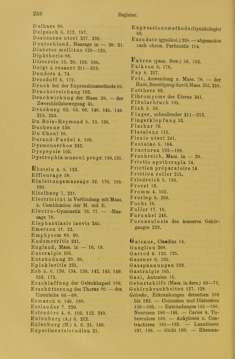 D elhaes 80. Delpesch 6. 112. 187. Descensus uteri 237. 238. Deutschland, Massage in — 20. 21. Diabetes mellitus 120—123. Diphtherie 88. Distorsio 13. 20. 159. 160. Doigt ä ressort 211—213. Donders 4. 74. Drosdoff 6. 172. Druck bei der Expressionsmethode 69. Druckstreichung 162. Druckwirkung der Mass. 29. —der Zwerchfellsbewegung 45. Drückung 62. 65. 66. 140. 145. 149. 213. 253. Du Bois-Reymond 5. 13. 138. Duchenne 130. Du Choul 16. Durand-Fardel 4. 109. Dysmenorrhoe 242. Dyspepsie 105. Dystrophia muscul. progr. 130.131. Ebstein 4. 5. 123. Effleurage 58. Einleitungsmassage 32. 170. 185. 193. Eitelberg 7. 231. Electricität in Verbindung mit Mass. s. Combination der M. mit E. Electro-Gymnastik 76. 77. — -Mas- sage 76. Elephantiasis laevis 245. Emerson 11. 22. Emphysem 89. 90. Endometritis 241. England, Mass. in — 16. 19. Enteralgie 105. Entzündung 29. 30. Episkleritis 225. Erb 5. 6. 130. 134. 139. 142. 145. 149. 152. 172. Erschlaffung der Gelenkkapsel 198. Erschütterung des Thorax 90. — des Unterleibs 66—68. Esmarch 6. 146. 180. Estländer 7. 220. Estrad&re 4. 8. 110. 112. 249. Eulenburg (A.) 6. 212. Eulenburg (M.) 5. 6. 21. 146. Experimentalstudien 21. Expressionsmethode (Gynäkologie) 69. Exsudate (gynäkol.) 238. — abgesackte nach chron. Peritonitis 114. Fahren (pass. Bew.) 56. 102. Falk son 6. 178. Fay 8. 237. Fett, Anwendung z. Mass. 78. — der Haut, Beseitigung durch Mass. 255.256. Fettherz 89. Fibromyome des Uterus 241. Fibularbruch 195. Fick 3. 39. Finger, schnellender 211—213. Fingerklopfung 53. Flashar 76. Flatulenz 115. Flexio uteri 241. Fontaine 5. 164. Fracturen 192—198. Frankreich, Mass. in — 20. Frictio apotherapia 14. Friction preparatoire 14. Friction roller 215, Friedreich 5. 130. Froest 19. Fromm 4. 103. Froriep 6. 200. Fuchs 16. Füller 17. 18. Furunkel 246. Furunculosis des äusseren Gehör- ganges 229. ixalenus, Claudius 14. Ganglion 208. Garrod 4. 123. 125. Gassner 6. 165. Gasspannungen 103. Gastralgie 105. Gazi, Antonius 15. Geburtshilfe (Mass. in ders.) 69—71. Gehirnkrankheiten 127. 128. Gelenke, Erkrankungen derselben 158 bis 192. — Contusion und Distorsion 159—165. —Entzündungen 165 —180. Neurosen 180—185. — Caries u. Tu- berculose 168. — Ankylosen u. Con- tracturen 185—192. — Luxationen 197. 198. — Gicht 169. — Rheuma-