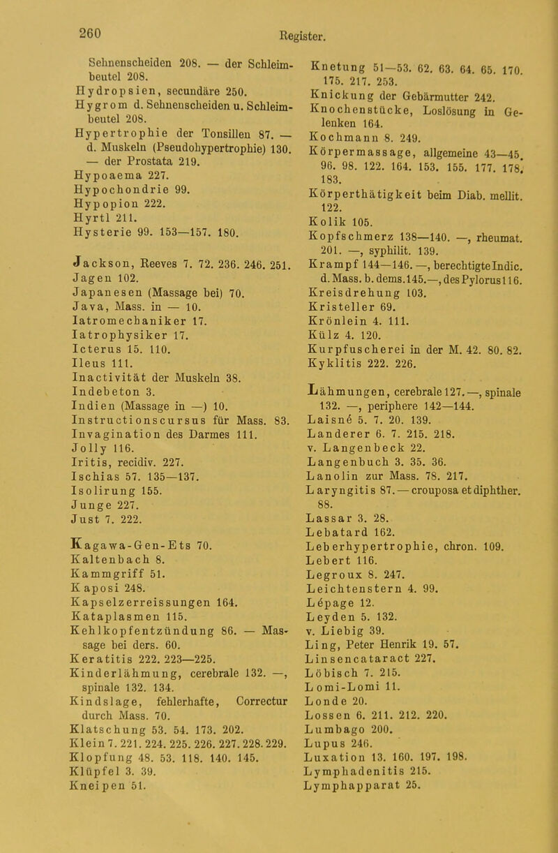 Sehnenscheiden 208. — der Schleim- beutel 208. riydropsien, secundäre 250. H y g r 0 m d. Sehnenscheiden u. Schleim- heutel 208. Hypertrophie der Tonsillen 87. — d. Muskeln (Pseudohypertrophie) 130. — der Prostata 219. Hypoaema 227. Hypochondrie 99. Hypopion 222. Hyrtl 211. Hysterie 99. 153—157. 180. Jackson, Reeves 7. 72. 236. 246. 251. Jagen 102. Japanesen (Massage bei) 70. Java, Mass. in — 10. latromechaniker 17. latr ophysiker 17. Icterus 15. 110. Ileus 111. Inactivität der Muskeln 38. Indebeton 3. Indien (Massage in —) 10. Instructionscursus für Mass. 83. Invagination des Darmes 111. Jolly 116. Iritis, recidiv. 227. Ischias 57. 135—137. Isolirung 155. Junge 227. Just 7. 222. K agawa-Gen-Ets 70. Kaltenbach 8. Kammgriff 51. K aposi 248. Kapselzerreissungen 164. Kataplasmen 115. Kehlkopfentzündung 86. — Mas- sage bei ders. 60. Keratitis 222.223—225. Kinderlähmung, cerebrale 132. —, spinale 132. 134. K i n d s 1 ag e, fehlerhafte, Correctur durch Mass. 70. Klatschung 53. 54. 173. 202. Klein 7. 221. 224. 225. 226. 227. 228.229. Klopfung 48. 53. 118. 140. 145. Klüpfel 3. 39. Kneipen 51. Knetung 51—53. 62. 63. 64. 65. 170. 175. 217. 253. Knickung der Gebärmutter 242. Knochenstücke, Loslösung in Ge- lenken 164. Kochmann 8. 249. Körpermassage, allgemeine 43—45 96. 98. 122. 164. 153. 155. 177. 178! 183. Körperthätigkeit beim Diab. mellit. 122. Kolik 105. Kopfschmerz 138—140. —, rheumat. 201. —, syphilit. 139. Krampf 144—146. —, berechtigte Indic. d. Mass. b. dems. 145.—, des Pylorus 116. Kreisdrehung 103. Kristeller 69. Krönlein 4. 111. Külz 4. 120. Kurpfuscherei in der M. 42. 80. 82. Kyklitis 222. 226. Lähmungen, cerebrale 127. —, spinale 132. —, periphere 142—144. Laisne 5. 7. 20. 139. Länderer 6. 7. 215. 218. V. Langenbeck 22. Langenbuch 3. 35. 36. Lanolin zur Mass. 78. 217. Laryngitis 87. — crouposaetdiphther. 88. Lassar 3. 28. Lebatard 162. Leberhypertrophie, chron. 109. Lebert 116. Legroux 8. 247. Leichtenstern 4. 99. Ldpage 12. Leyden 5. 132. V. Liebig 39. Ling, Peter Henrik 19. 57. Linsencataract 227. Löbisch 7. 215. L omi-Lomi 11. Londe 20. Lossen 6. 211. 212. 220. Lumbago 200. Lupus 246. Luxation 13. 160. 197. 198. Lymphadenitis 215. Lymphapparat 25.