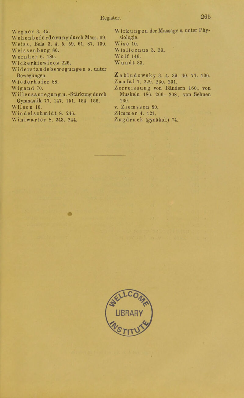 Wegner 3. 45. WehenbefördernngdurchMass. 69. Weiss, Bela 3. 4. 5. 59. 61. 87. 139. Weissenberg 80. Wernber 6. 180. Wickerkiewiecz 226. Widerstandsbewegungen s. unter Bewegungen. Wiederbofer 88. Wigand 70. Willensanregung u. -Stärkung durch Gymnastik 77. 147. 151. 154. 156. Wilson 10. Windelschmidt 8. 246. Winiwarter 8. 243. 244. Wirkungen der Massage s. unter Phy- siologie. Wise 10. Wislicenus 3. 39. Wolf 146. Wundt 33. Zabludowsky 3. 4. 39. 40. 77. 106. Zaufal 7. 229. 230. 231. Zerreissung von Bändern 160, von Muskeln 186. 206—208, von Sehnen 160. V. Ziemssen 80. Zimmer 4. 121. Zugdruck (gynäkol.) 74.