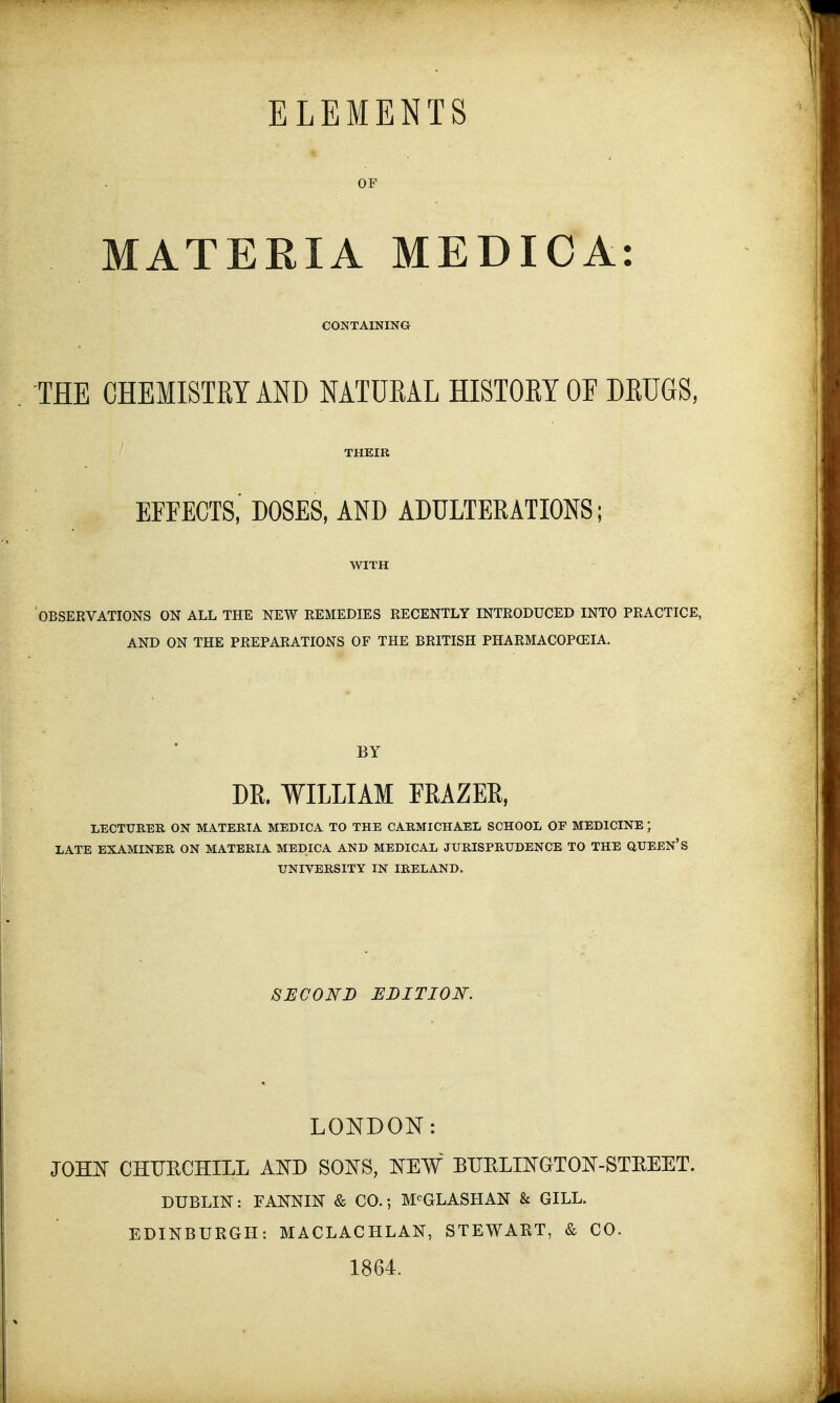 MATERIA MEDIC A: CONTAINING THE CHEMISTRY AND NATURAL HISTORY OF DRUGS, THEIR EFFECTS, DOSES, AND ADULTERATIONS; WITH OBSERVATIONS ON ALL THE NEW REMEDIES RECENTLY INTRODUCED INTO PRACTICE, AND ON THE PREPARATIONS OF THE BRITISH PHARMACOPOEIA. BY DB. WILLIAM FRAZER, LECTURER ON MATERIA MEDIC A TO THE CARMICHAEL SCHOOL OE MEDICINE ; LATE EXAMINER ON MATERIA MEDICA AND MEDICAL JURISPRUDENCE TO THE QUEEN'S UNIVERSITY IN IRELAND. SECOND EDITION. LONDON: JOHN CHITKCHILL AND SONS, NEW BUELINGTON-STEEET. DUBLIN: FANNIN & CO.; MCGLASHAN & GILL. EDINBURGH: MACLACHLAN, STEWART, & CO. 1864.